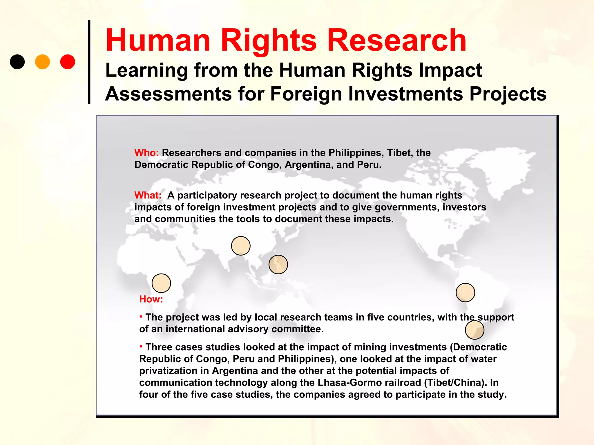 Human Rights Research   Learning from the Human Rights Impact Assessments for Foreign Investments Projects Who:  Researchers and companies in the Philippines, Tibet, the Democratic Republic of Congo, Argentina, and Peru.  What:  A participatory research project to document the human rights impacts of foreign investment projects and to give governments, investors and communities the tools to document these impacts. How: The project was led by local research teams in five countries, with the support of an international advisory committee. Three cases studies looked at the impact of mining investments (Democratic Republic of Congo, Peru and Philippines), one looked at the impact of water privatization in Argentina and the other at the potential impacts of communication technology along the Lhasa-Gormo railroad (Tibet/China). In four of the five case studies, the companies agreed to participate in the study. 