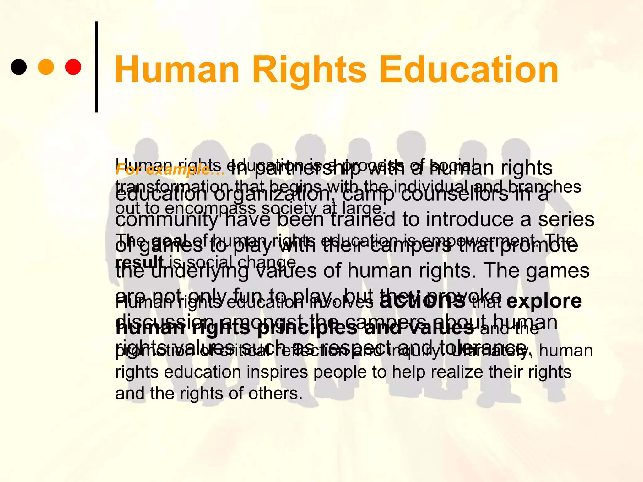 Human Rights Education Human rights education is a process of social transformation that begins with the individual and branches out to encompass society at large.  The  goal  of human rights education is empowerment. The  result  is social change.  Human rights education involves  actions  that   explore human rights principles and values  and the promotion of critical reflection and inquiry. Ultimately, human rights education inspires people to help realize their rights and the rights of others. For example…   In partnership with a human rights education organization, camp counsellors in a community have been trained to introduce a series of games to play with their campers that promote the underlying values of human rights. The games are not only fun to play, but they provoke discussion amongst the campers about human rights values such as respect and tolerance. 