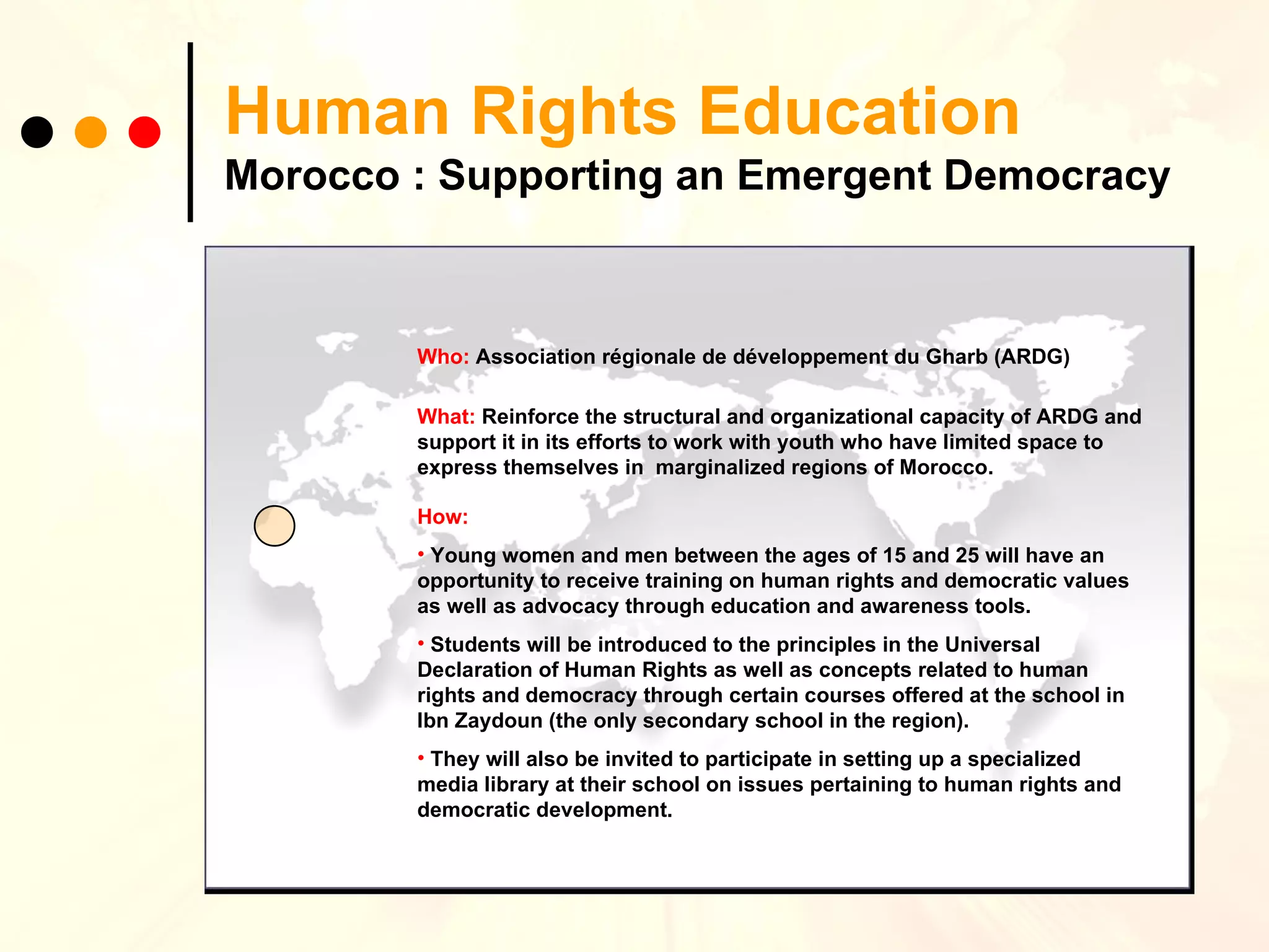 Human Rights Education Morocco : Supporting an Emergent Democracy Who:   Association régionale de développement du Gharb (ARDG) What:   Reinforce the structural and organizational capacity of ARDG and support it in its efforts to work with youth who have limited space to express themselves in  marginalized regions of Morocco. How:   Y oung women and men between the ages of 15 and 25 will have an opportunity to receive training on human rights and democratic values as well as advocacy through education and awareness tools.  Students will be introduced to the principles in the Universal Declaration of Human Rights as well as concepts related to human rights and democracy through certain courses offered at the school in Ibn Zaydoun (the only secondary school in the region).   They will also be invited to participate in setting up a specialized media library at their school on issues pertaining to human rights and democratic development. 