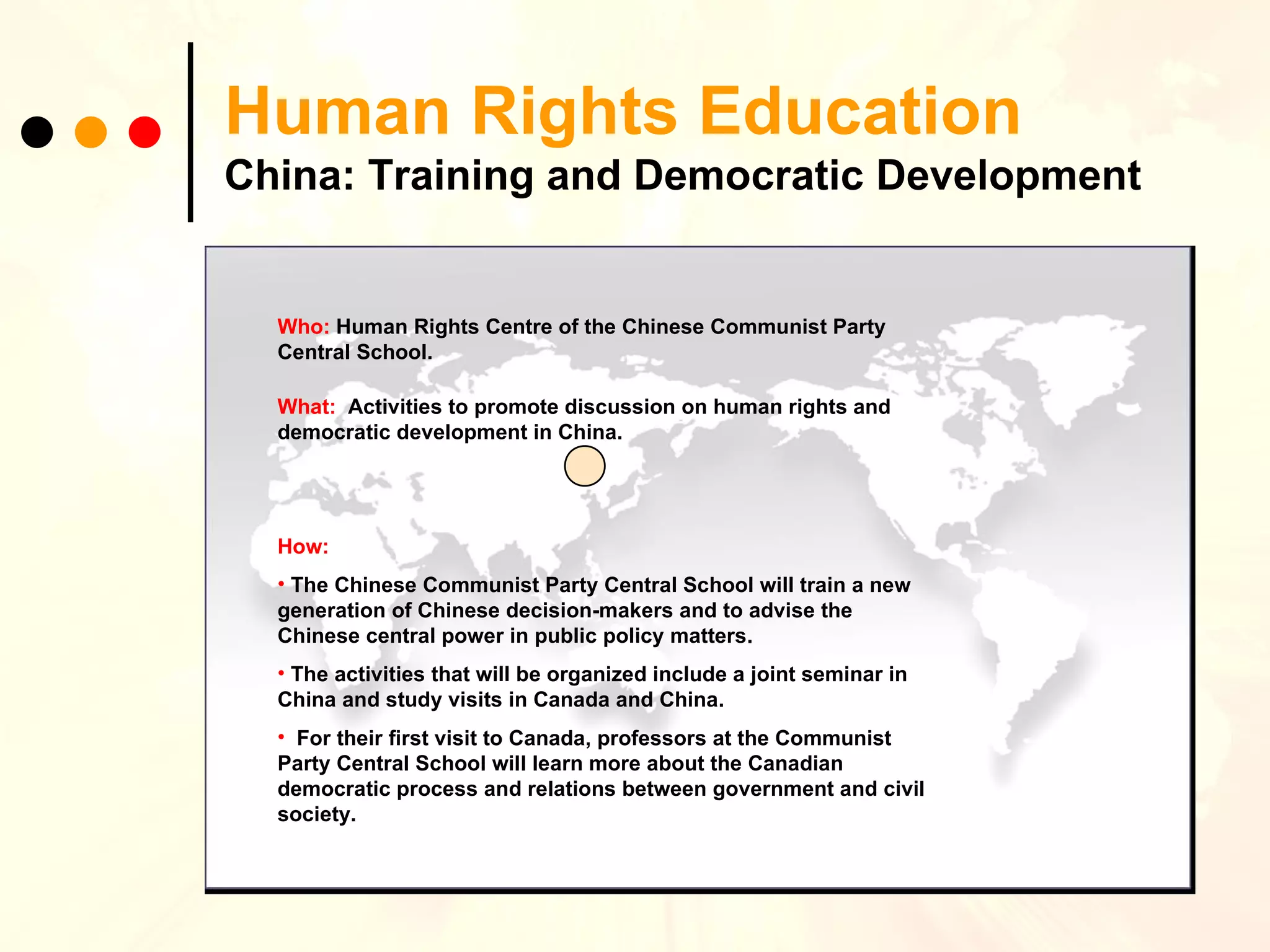 Human Rights Education China: Training and Democratic Development Who:   Human Rights Centre of the Chinese Communist Party Central School. What:   Activities to  promote discussion on human rights and democratic development in China.  How:   The Chinese Communist Party Central School will train a new generation of Chinese decision-makers and to advise the Chinese central power in public policy matters.  The activities that will be organized include a joint seminar in China and study visits in Canada and China. For their first visit to Canada, professors at the Communist Party Central School will learn more about the Canadian democratic process and relations between government and civil society. 