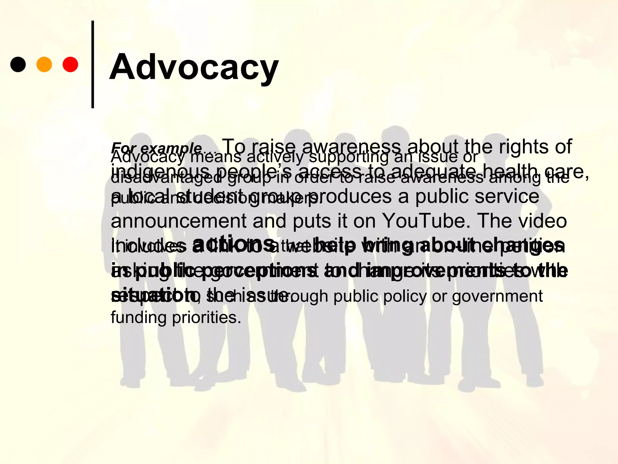 Advocacy Advocacy means actively supporting an issue or disadvantaged group in order to raise awareness among the public and decision makers.  It involves  actions  that   help bring about changes   in public perceptions   and improvements to the situation , such as through public policy or government funding priorities. For example …   To raise awareness about the rights of indigenous people’s access to adequate health care, a local student group produces a public service announcement and puts it on YouTube. The video includes a link to a website with an on-line petition asking the government to change its priorities with respect to the issue. 