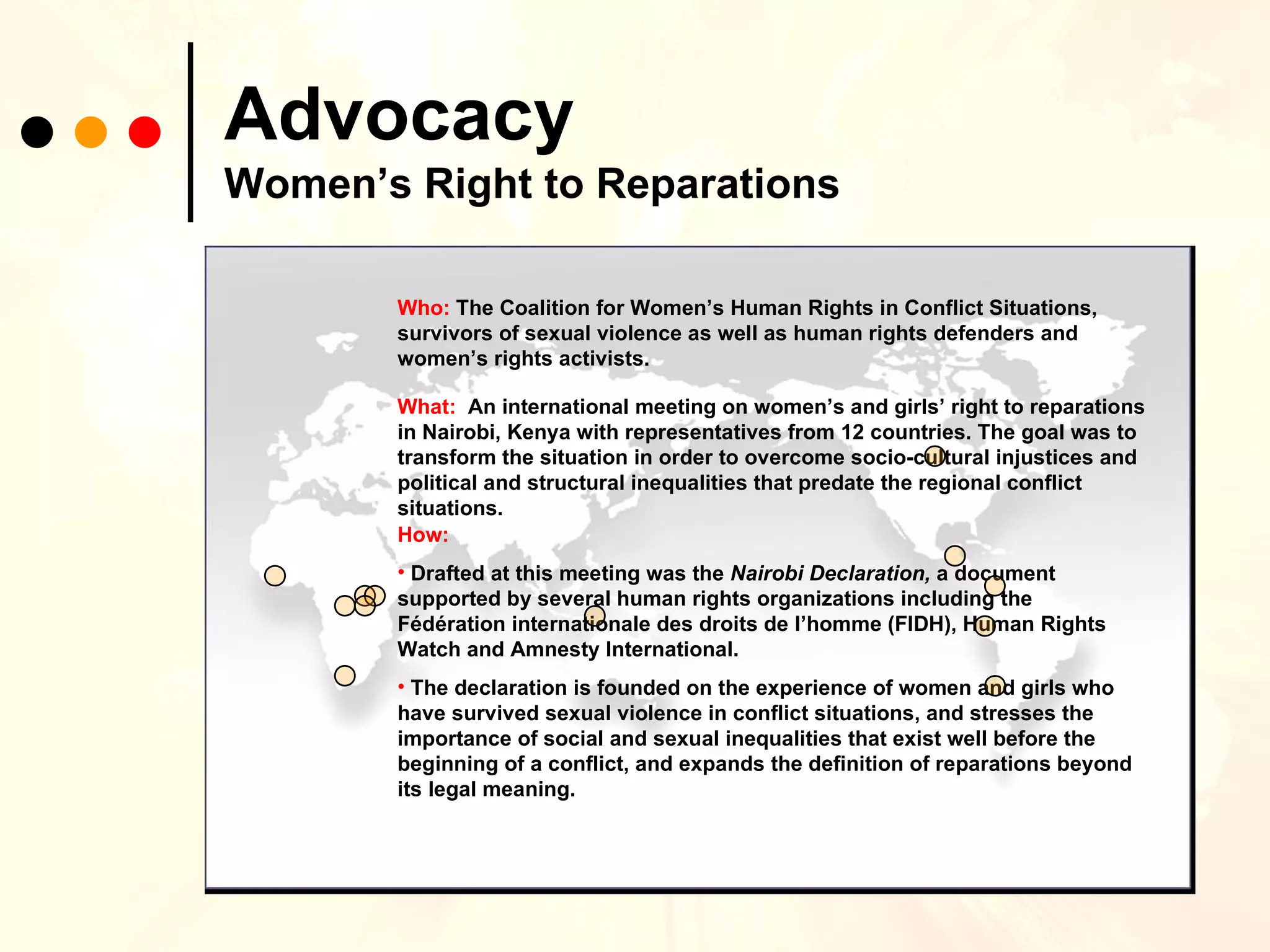 Advocacy   Women’s Right to Reparations Who:  The Coalition for Women’s Human Rights in Conflict Situations, survivors of sexual violence as well as human rights defenders and women’s rights activists. What:  An international meeting on women’s and girls’ right to reparations in Nairobi, Kenya with representatives from 12 countries. The goal was to transform the situation in order to overcome socio-cultural injustices and political and structural inequalities that predate the regional conflict situations.  How:  Drafted at this meeting was the  Nairobi Declaration,  a document supported by several human rights organizations including the Fédération internationale des droits de l’homme (FIDH), Human Rights Watch and Amnesty International.  The declaration is founded on the experience of women and girls who have survived sexual violence in conflict situations, and stresses the importance of social and sexual inequalities that exist well before the beginning of a conflict, and expands the definition of reparations beyond its legal meaning.  