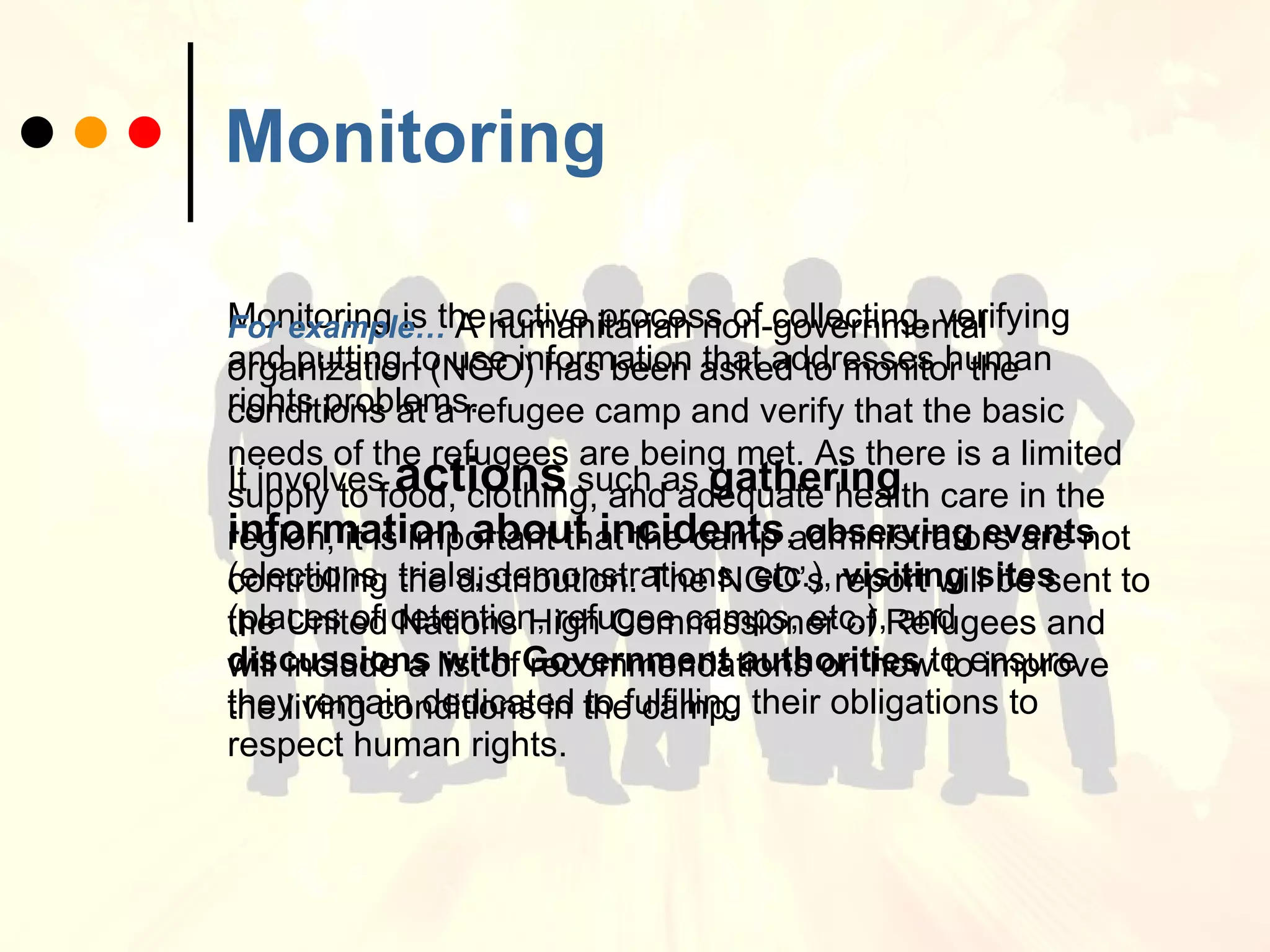 Monitoring Monitoring is the active process of collecting, verifying and putting to use information that addresses human rights problems.  It involves  actions   such as   gathering information about incidents ,  observing events  (elections, trials, demonstrations, etc.),  visiting sites  (places of detention, refugee camps, etc.), and  discussions with Government authorities  to ensure they remain dedicated to fulfilling their obligations to respect human rights.  For example…   A humanitarian non-governmental organization (NGO) has been asked to monitor the conditions at a refugee camp and verify that the basic needs of the refugees are being met. As there is a limited supply to food, clothing, and adequate health care in the region, it is important that the camp administrators are not controlling the distribution. The NGO’s report will be sent to the United Nations High Commissioner of Refugees and will include a list of recommendations on how to improve the living conditions in the camp.   