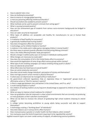  How to abolish hate crime
 How can bullying be prevented?
 How to reverse or manage global warming
 Is mercury poisoning affecting intellectual disorders?
 Should vaccinations be avoided to prevent autism?
 What methods can be used to prevent criminals from acting again?
 What is causing increased poverty?
 How can the achievement gap of students from various socio-economic backgrounds be bridged in
education?
 How can cyber security be improved?
 What types of additives are acceptable and healthy for manufacturers to use in human food
products?
 Is irradiation of beef healthy for consumers?
 Is genetically modified food hurting health?
 How does immigration affect the economy?
 Is technology use for children helpful or harmful?
 Is violence in the media and in video games damaging children’s mental health?
 Are there ways to prevent juvenile offenders from becoming lifelong criminals?
 How is the media affecting females’ body perceptions?
 Would a change in welfare policy spur an increase in individuals seeking work?
 What changes are necessary to create jobs?
 How does the consumption of oil in the United States affect its economy?
 How would the legalization of some drugs affect various groups within society?
 What type of anti-smoking campaigns can reduce smoking among youth or adults?
 How can obesity be prevented?
 What effect does fast food have on overall health?
 How can social anxiety be overcome?
 How does social media change individual’s perception of society and themselves?
 Does marriage prevent certain mental or physical illnesses?
 In what ways can depression be managed without medication?
 Do government enforced regulations help or stigmatize those in “oppressed” groups (such as
affirmative action or Title IX in women’s sports)?
 Is there a wage gap between men and women in the United States, and if so, why?
 Is multi-tasking helpful or hurtful?
 Are children of working mothers at any long term disadvantage as opposed to children of stay at home
mothers?
 What are ways to improve school readiness for children?
 How can graduation rates be improved in urban school environments that are currently not producing
as many graduates as their suburban counterparts?
 What can be done to increase the amount of graduating high school students choosing to attend
college?
 Is college tuition becoming prohibitive to young adults being successful and able to support
themselves?
 Is technology creating a “dumbing down” of individuals?
 How does tobacco use in various forms affect humans?
 Does marijuana pose a greater or smaller health risk than tobacco, when smoked?
 Can marijuana cause the kind of impairment requiring it to be regulated like alcohol?
Applied research topics can cover a wide variety of subjects, all addressing practical problems.
 