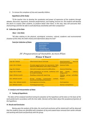 2. To remove the complexes of shy and cowardly children.
Hypothesis of the Study:
“If the teacher tries to develop the vocabulary and power of expression of the students through
debates, discussion, arguments, dramatic performances, oral reading, lectures etc. the students will develop
the desire to surpass other students, to perform better than them; in this way, they will overcome their
shortcomings and then be able to work fearlessly and frankly with their companions”
III. Collection of the Data
Base – Line Data:
“All data relating to the physical, sociological, economic, cultural, academic and environmental
situation of the child, the child’s history and information about his trait”
Tools for Collection of Data:
V. Analysis and Interpretation of Data:
 Testing of Hypothesis:
The data will be analyzed and final testing & evaluation of the hypothesis will be done on the basis of the
work performed in accordance with the time-table. Decision will be taken about the acceptance/rejection of
the hypothesis.
VI. Result and Conclusion:
Basing upon the analysis of the data, the result and conclusion will be stated and it will be observed
that the students those are identified with complexes of shy and coward have removed their earlier attitude
and working with frank and fearlessly with the group.
 