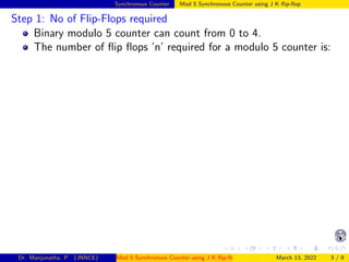 Synchronous Counter Mod 5 Synchronous Counter using J K flip-flop
Step 1: No of Flip-Flops required
Binary modulo 5 counter can count from 0 to 4.
The number of flip flops ’n’ required for a modulo 5 counter is:
Dr. Manjunatha. P (JNNCE) Mod 5 Synchronous Counter using J K flip-flop March 13, 2022 3 / 9
 