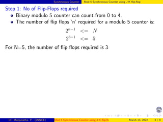 Synchronous Counter Mod 5 Synchronous Counter using J K flip-flop
Step 1: No of Flip-Flops required
Binary modulo 5 counter can count from 0 to 4.
The number of flip flops ’n’ required for a modulo 5 counter is:
2n−1
<= N
23−1
<= 5
For N=5, the number of flip flops required is 3
Dr. Manjunatha. P (JNNCE) Mod 5 Synchronous Counter using J K flip-flop March 13, 2022 3 / 9
 