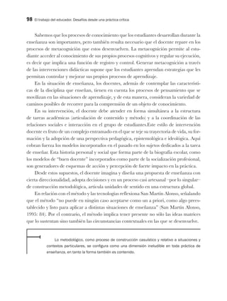 98 El trabajo del educador. Desafíos desde una práctica crítica
Sabemos que los procesos de conocimiento que los estudiantes desarrollan durante la
enseñanza son importantes, pero también resulta necesario que el docente repare en los
procesos de metacognición que estos desenvuelven. La metacognición permite al estu-
diante acceder al conocimiento de sus propios procesos cognitivos y regular su ejecución,
es decir que implica una función de registro y control. Generar metacognición a través
de las intervenciones didácticas supone que los estudiantes aprendan estrategias que les
permitan controlar y mejorar sus propios procesos de aprendizaje.
En la situación de enseñanza, los docentes, además de contemplar las característi-
cas de la disciplina que enseñan, tienen en cuenta los procesos de pensamiento que se
movilizan en las situaciones de aprendizaje, y de esta manera, consideran la variedad de
caminos posibles de recorrer para la comprensión de un objeto de conocimiento.
En su intervención, el docente debe atender en forma simultánea a la estructura
de tareas académicas (articulación de contenido y método) y a la coordinación de las
relaciones sociales e interacción en el grupo de estudiantes.Este estilo de intervención
docente es fruto de un complejo entramado en el que se teje su trayectoria de vida, su for-
mación y la adopción de una perspectiva pedagógica, epistemológica e ideológica. Aquí
cobran fuerza los modelos incorporados en el pasado en los sujetos dedicados a la tarea
de enseñar. Esta historia personal y social que forma parte de la biografía escolar, como
los modelos de “buen docente” incorporados como parte de la socialización profesional,
son generadores de esquemas de acción y percepción de fuerte impacto en la práctica.
Desde estos supuestos, el docente imagina y diseña una propuesta de enseñanza con
cierta direccionalidad, adopta decisiones y en un proceso casi artesanal –por lo singular–
de construcción metodológica, articula unidades de sentido en una estructura global.
En relación con el método y las tecnologías reflexiona San Martín Alonso, señalando
que el método “no puede en ningún caso aceptarse como un a priori, como algo prees-
tablecido y listo para aplicar a distintas situaciones de enseñanza” (San Martín Alonso,
1995: 84). Por el contrario, el método implica tener presente no sólo las ideas matrices
que lo sustentan sino también las circunstancias contextuales en las que se desenvuelve.
Lo metodológico, como proceso de construcción casuístico y relativo a situaciones y
contextos particulares, se configura como una dimensión ineludible en toda práctica de
enseñanza, en tanto la forma también es contenido.
 