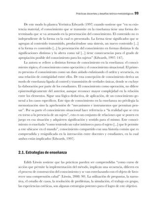 Prácticas docentes y desafíos teórico-metodológicos 99
De este modo lo plantea Verónica Edwards (1997) cuando sostiene que “en su exis-
tencia material, el conocimiento que se transmite en la enseñanza tiene una forma de-
terminada que se va armando en la presentación del conocimiento. El contenido no es
independiente de la forma en la cual es presentado. La forma tiene significados que se
agregan al contenido transmitido, produciéndose una síntesis, un nuevo contenido [...]
si la forma es contenido [...] la presentación del conocimiento en formas distintas le da
significaciones distintas y lo altera como tal [...] tiene consecuencias para el grado de
apropiación posible del conocimiento para los sujetos” (Edwards, 1997: 147).
La autora se refiere a distintas formas de conocimiento en la enseñanza: el conoci-
miento tópico, el conocimiento como operación y el conocimiento situacional. El prime-
ro presenta el conocimiento como un dato aislado enfatizando el orden y secuencia, en
una relación de contigüidad entre ellos. De esta concepción de conocimiento deriva un
modo de enseñanza ligada al control y transmisión de verdades únicas, donde se excluye
la elaboración por parte de los estudiantes. El conocimiento como operación, no difiere
epistemológicamente del anterior, aunque reconoce mayor complejidad en la relación
entre los elementos. Sigue una lógica deductiva, de aplicación, de un conocimiento ge-
neral a los casos específicos. Este tipo de conocimiento en la enseñanza no privilegia la
memorización sino la aprehensión de “mecanismos e instrumentos que permitan pen-
sar”. Por su parte el conocimiento situacional hace referencia a “la realidad que se crea
en torno a la presencia de un sujeto”, esto es un conjunto de relaciones que se ponen en
juego en esa situación y adquieren significación y sentido para el mismo. Este conoci-
miento es enseñado “como teniendo un valor intrínseco para el sujeto [...] que le permite
a este ubicarse en el mundo”, conocimiento compartido con una historia común que es
comprendida y resignificada en la interacción entre docentes y estudiantes, en la cual
ambos están implicados (Edwards, 1997).
2.1. Estrategias de enseñanza
Edith Litwin sostiene que las prácticas pueden ser comprendidas “como curso de
acción que permite la implementación del método, implican una secuencia, difieren en
el proceso de construcción del conocimiento y se van entrelazando con el objeto de favo-
recer una comprensión cabal” (Litwin, 2008: 90). La utilización de preguntas, la narra-
tiva, el estudio de casos, la resolución de problemas, la simulación, el trabajo en grupo,
las experiencias estéticas, son algunas estrategias potentes para el logro de este objetivo.
 