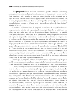 100 El trabajo del educador. Desafíos desde una práctica crítica
1. Las preguntas buscan facilitar la comprensión, pueden ser reales desafíos cog-
nitivos, como también dar lugar al cuestionamiento, el atrevimiento y la provocación.
Estas pueden ser útiles para iniciar un tema, para desarrollar la clase de modo que se
logre relacionar lo nuevo con lo conocido y profundizar el tratamiento del contenido. Por
su parte, las preguntas finales al decir de Litwin “pueden favorecer procesos de síntesis
o conclusiones, o anticipar el próximo tema y prever el contenido de la clase siguiente”
(Litwin, 2008: 81).
Al referirse a los distintos tipos de preguntas la autora señala la posibilidad de des-
plegar preguntas referidas a la cognición, a la metacognición y al nivel epistémico. Las
primeras refieren a los conocimientos desarrollados, aluden al contenido y su adquisi-
ción, por ello facilitan la verificación de su comprensión. El tipo de preguntas referidas
a la cognición otorgan a los estudiantes y a los docentes la posibilidad de comprender si
lo explicado en clase ha sido entendido. Las preguntas que refieren a la metacognición
suponen otorgar a los estudiantes una ayuda para que estos sean capaces de conocer su
propio proceso de pensamiento que “reconozcan cómo han pensado, qué se relacionó con
qué, si se han producido síntesis o procesos de generalización adecuados” (Litwin, 2008:
82). Otra posibilidad de este tipo de preguntas es que sea el mismo docente el que muestre
a los estudiantes sus propios procesos de pensamiento. Tal como plantean Litwin (2008)
y otros investigadores, la metacognición no debe ser una actividad que se desarrolla en
soledad sino que debe ser parte constitutiva del desarrollo de la enseñanza en las aulas,
favoreciendo de este modo el pensamiento reflexivo.
El tercer tipo de preguntas, referidas al nivel epistémico, representan la ayuda que es
posible otorgar para que los estudiantes comprendan los límites del conocimiento, recono-
ciendo que es provisorio y en este sentido accedan a los debates que se dan en torno a él.
La misma autora plantea que otro modo de comprender las preguntas en la enseñan-
za es en relación a los niveles de complejidad que representan para los estudiantes. De
este modo existen preguntas simples, como son las preguntas de opinión que permiten a
los estudiantes expresarse, pero que pueden suponer algunos riesgos cuando se solicita a
estos que “opinen” sobre determinado conocimiento científico. Otro nivel ocuparían las
preguntas que buscan el análisis o la diferenciación, “se trata de preguntas que no aluden
a la información obtenida sino a una reflexión inteligente en torno a causas, consecuen-
cias, relaciones, orden y prioridades, hipótesis, posibles soluciones” (Litwin, 2008: 83). Un
tercer nivel de preguntas estaría dado por aquellas que refieren a la evaluación que los
propios estudiantes pueden hacer para reconocer el camino más apropiado para alcanzar
los objetivos planteados. Por último, un cuarto nivel de preguntas busca estimular en los
 