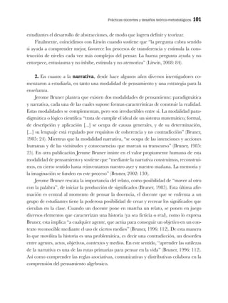 Prácticas docentes y desafíos teórico-metodológicos 101
estudiantes el desarrollo de abstracciones, de modo que logren definir y teorizar.
Finalmente, coincidimos con Litwin cuando sostiene que “la pregunta cobra sentido
si ayuda a comprender mejor, favorece los procesos de transferencia y estimula la cons-
trucción de niveles cada vez más complejos del pensar. La buena pregunta ayuda y no
entorpece, entusiasma y no inhibe, estimula y no atemoriza” (Litwin, 2008: 84).
2. En cuanto a la narrativa, desde hace algunos años diversos investigadores co-
menzaron a estudiarla, en tanto una modalidad de pensamiento y una estrategia para la
enseñanza.
Jerome Bruner plantea que existen dos modalidades de pensamiento: paradigmática
y narrativa, cada una de las cuales supone formas características de construir la realidad.
Estas modalidades se complementan, pero son irreductibles entre sí. La modalidad para-
digmática o lógico científica “trata de cumplir el ideal de un sistema matemático, formal,
de descripción y aplicación [...] se ocupa de causas generales, y de su determinación,
[...] su lenguaje está regulado por requisitos de coherencia y no contradicción” (Bruner,
1985: 24). Mientras que la modalidad narrativa, “se ocupa de las intenciones y acciones
humanas y de las vicisitudes y consecuencias que marcan su transcurso” (Bruner, 1985:
25). En otra publicación Jerome Bruner insiste en el valor propiamente humano de esta
modalidad de pensamiento y sostiene que “mediante la narrativa construimos, reconstrui-
mos, en cierto sentido hasta reinventamos nuestro ayer y nuestro mañana. La memoria y
la imaginación se funden en este proceso” (Bruner, 2002: 130).
Jerome Bruner rescata la importancia del relato, como posibilidad de “mover al otro
con la palabra”, de iniciar la producción de significados (Bruner, 1985). Esta última afir-
mación es central al momento de pensar la docencia, el docente que se enfrenta a un
grupo de estudiantes tiene la poderosa posibilidad de crear y recrear los significados que
circulan en la clase. Cuando un docente pone en marcha un relato, se ponen en juego
diversos elementos que caracterizan una historia (ya sea ficticia o real), como lo expresa
Bruner, esta implica “a cualquier agente, que actúa para conseguir un objetivo en un con-
texto reconocible mediante el uso de ciertos medios” (Bruner, 1996: 112). De esta manera
lo que moviliza la historia es una problemática, es decir una contradicción, un desorden
entre agentes, actos, objetivos, contextos y medios. En este sentido, “aprender las sutilezas
de la narrativa es una de las rutas primarias para pensar en la vida” (Bruner, 1996: 112).
Así como comprender las reglas asociativas, comunicativas y distributivas colabora en la
comprensión del pensamiento algebraico.
 