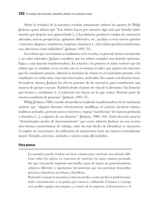 102 El trabajo del educador. Desafíos desde una práctica crítica
Sobre la temática de la narrativa resultan sumamente valiosos los aportes de Philip
Jackson, quien afirma que “Los relatos hacen por nosotros algo más que brindar infor-
mación que después será aprovechada [...] Las historias producen estados de conciencia
alterados, nuevas perspectivas, opiniones diferentes, etc.; ayudan a crear nuevos apetitos
e intereses; alegran y entristecen, inspiran e instruyen [...] los relatos pueden transformar-
nos, alterarnos como individuos” (Jackson, 1995: 33).
Los relatos que escuchamos o estudiamos en la escuela, en general, tienen una función
y un valor educativo. Jackson considera que los relatos cumplen una función epistemo-
lógica y una función transformadora. En relación a la primera el autor sostiene que los
relatos que se estudian en la escuela son en sí mismos el saber que quieren los docentes
que los estudiantes posean. Además la inclusión de relatos en el currículum permite a los
estudiantes recordar más, estar más interesados, motivarlos. En cuanto a la función trans-
formadora, destaca Jackson los efectos potentes de las narrativas para transformar una
manera de pensar o actuar. También desde el punto de vista de la literatura “las historias
que leemos y estudiamos [...] realmente nos hacen ser lo que somos. Forman parte de
nuestra condición de personas” (Jackson, 1995: 37).
Philip Jackson (1986) cuando desarrolla la tradición transformadora de la enseñanza
sostiene que “algunos docentes efectivamente modifican el carácter, inculcan valores,
moldean actitudes, generan nuevos intereses y logran ‘transformar’ de manera profunda
y duradera [...] a algunos de sus alumnos” (Jackson, 1986: 164). Estos docentes poseen
“determinados modos de funcionamiento” que como advierte Jackson no son recetas
sino formas características de trabajo, entre las más fáciles de identificar se encuentra
el empleo de narraciones. La utilización de narraciones tiene un carácter centralmente
moral. Virtudes, intereses, actitudes y valores están allí incluidos.
Para pensar
La narrativa puede resultar un buen camino para construir una mirada dife-
rente sobre los sujetos en contextos de encierro (en tanto estamos persuadi-
dos que ésta puede imprimir una huella capaz de lograr un posicionamiento
subjetivo diferente) y aportarnos herramientas que nos permitan desarrollar
prácticas educativas novedosas y fructíferas.
Poniendo en juego la narrativa (como un medio y como un fin) se podrán trans-
mitir conocimientos (y la pasión por conocer); utilizando el humor y el juego
será posible espejar otra imagen y, a través de la sorpresa, el desconcierto y el
 