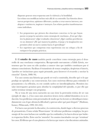 Prácticas docentes y desafíos teórico-metodológicos 103
disparate generar otras respuestas ante la violencia y la hostilidad.
Los relatos nos modifican incluso más allá de su contenido. Las historias abren
nuevas perspectivas, opiniones diferentes, ayudan a crear nuevos intereses, nos
alegran e entristecen, inspiran e instruyen. Los relatos pueden transformarnos
como individuos.
•	 Les proponemos que piensen dos situaciones concretas en las que hayan
puesto en juego la narrativa como estrategia de enseñanza. ¿Con qué obje-
tivo la plantearon? ¿Qué resultados obtuvieron? ¿Qué cambios percibieron
en sus alumnos? ¿De qué manera la palabra, el juego y la imaginación nos
permiten abrir un nuevo camino hacia el aprendizaje?
•	 Les sugerimos que compartan estas experiencias con sus colegas a fin de
enriquecer las propias prácticas.
3. El estudio de casos también puede concebirse como estrategia para el desa-
rrollo de una enseñanza comprensiva. Recuperando nuevamente a Edith Litwin, sos-
tenemos que los casos no sólo ayudan a conocer sino que también constituyen por sí
mismos conocimiento. Facilitan el tratamiento de temas complejos, despiertan el interés,
“pueden ser invitaciones para seguir pensando, para favorecer el recuerdo y suscitar la
emoción” (Litwin, 2008: 94).
Un caso cuenta una historia que puede ser real o construida, describe qué es lo que
produjo un episodio y sus consecuencias. Los casos encierran dilemas para estimular el
pensamiento y la reflexión, en este sentido suelen ser interdisciplinarios. Permiten ins-
talar interrogantes genuinos para abordar la complejidad del episodio, es por ello que
suelen terminar siempre con preguntas.
No se trata de una mera narración un caso tiene la pretensión teórica de ser «un
ejemplo de algo. [...] Los casos más atractivos tienen cierta calidad dramática en su re-
dacción. Los problemas están presentados de modo que los lectores se identifiquen inme-
diatamente con el que afronta la dificultad y quieran saber qué pasó después” (Shulman,
Lotan y Whitcomb, 1999: 241-242).
Un buen caso permite la discusión y la controversia, dando lugar a diversos procesos
de pensamiento. Como señala Wassermann “al enfrentar problemas complejos, los per-
sonajes de los casos luchan con variables que los confunden y les hacen desear que hubie-
ra respuestas fáciles. Estos son los ‘anzuelos’: los asuntos inacabados con que ‘terminan’
los casos. El dilema que el caso plantea es la fuerza que mueve a las discusiones animadas.
 
