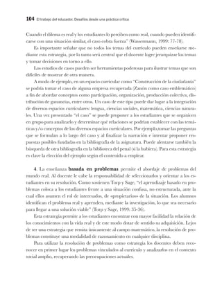 104 El trabajo del educador. Desafíos desde una práctica crítica
Cuando el dilema es real y los estudiantes lo perciben como real, cuando pueden identifi-
carse con una situación similar, el caso cobra fuerza” (Wassermann, 1999: 77-78).
Es importante señalar que no todos los temas del currículo pueden enseñarse me-
diante esta estrategia, por lo tanto será central que el docente logre jerarquizar los temas
y tomar decisiones en torno a ello.
Los estudios de casos pueden ser herramientas poderosas para ilustrar temas que son
difíciles de mostrar de otra manera.
A modo de ejemplo, en un espacio curricular como “Construcción de la ciudadanía”
se podría tomar el caso de alguna empresa recuperada (Zanón como caso emblemático)
a fin de abordar conceptos como participación, organización, producción colectiva, dis-
tribución de ganancias, entre otros. Un caso de este tipo puede dar lugar a la integración
de diversos espacios curriculares: lengua, ciencias sociales, matemática, ciencias natura-
les. Una vez presentado “el caso” se puede proponer a los estudiantes que se organicen
en grupo para analizarlo y determinar qué relaciones se podrían establecer con las temá-
ticas y/o conceptos de los diversos espacios curriculares. Por ejemplo,tomar las preguntas
que se formulan a lo largo del caso y al finalizar la narración e intentar proponer res-
puestas posibles fundadas en la bibliografía de la asignatura. Puede alentarse también la
búsqueda de otra bibliografía en la biblioteca del penal (si la hubiera). Para esta estrategia
es clave la elección del ejemplo según el contenido a emplear.
4. La enseñanza basada en problemas permite el abordaje de problemas del
mundo real. Al docente le cabe la responsabilidad de seleccionarlos y orientar a los es-
tudiantes en su resolución. Como sostienen Torp y Sage, “el aprendizaje basado en pro-
blemas coloca a los estudiantes frente a una situación confusa, no estructurada, ante la
cual ellos asumen el rol de interesados, de «propietarios» de la situación. Los alumnos
identifican el problema real y aprenden, mediante la investigación, lo que sea necesario
para llegar a una solución viable” (Torp y Sage, 1999: 35-36).
Esta estrategia permite a los estudiantes encontrar con mayor facilidad la relación de
los conocimientos con la vida real y de este modo dotar de sentido su adquisición. Lejos
de ser una estrategia que remita únicamente al campo matemático, la resolución de pro-
blemas constituye una modalidad de razonamiento en cualquier disciplina.
Para utilizar la resolución de problemas como estrategia los docentes deben reco-
nocer en primer lugar los problemas vinculados al currículo y analizarlos en el contexto
social amplio, recuperando las preocupaciones actuales.
 
