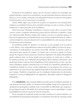 Prácticas docentes y desafíos teórico-metodológicos 105
El diseño de los problemas supone que los docentes analicen los contenidos que
podrán abordarse a partir de su tratamiento, con qué materiales deberán contar los estu-
diantes y, en este sentido, orientarlos en la búsqueda de fuentes, técnicas de relevamiento
de información u otros recursos para su resolución.
Litwin (2008) sugiere que al inicio de la puesta en marcha de esta estrategia debe
señalarse con claridad el alcance de la actividad, el tiempo con que se cuenta y el tipo de
trabajo que se espera por parte de los estudiantes.
Estos tienen que reformular el problema, reconocer lo que saben y lo que les falta
conocer, reunir y compartir información, pensar diversas soluciones, evaluarlas y elegir
una solución posible. Resulta enriquecedor realizar esta tarea en pequeños grupos, en
busca de la organización y la distribución de tareas, favoreciendo la discusión, la confron-
tación de hipótesis y la autoevaluación de la responsabilidad de cada uno para alcanzar
la solución por parte del grupo.
Un problema posible de abordar en el aula hoy es, por ejemplo, el de la minería
a cielo abierto, estos emprendimientos mineros derrochan millones de litros de agua y
contaminan el medioambiente de manera irreversible. Además, la minería a gran es-
cala genera pocos puestos de trabajo y la riqueza que se genera no queda en el país,
porque las empresas tienen numerosas exenciones impositivas. El análisis del problema
puede realizarse tanto en forma grupal como por parejas, de modo que se solicite a
los mismos presentar una redefinición del problema. Buscar distintas alternativas –que
pueden presentarse como acciones del gobierno, de las organizaciones u otras– que per-
mitan vislumbrar aquellas contradicciones en el modo de acumulación identificado en
el problema. Señalar los actores sociales implicados en esta propuesta de acciones, sus
argumentos y las consecuencias que podrían desprenderse de las alternativas presentadas
por el grupo. También es importante que los estudiantes fundamenten las alternativas
teniendo en cuenta la bibliografía de las asignaturas. Alentando también la indagación
bibliográfica.
5. La simulación como estrategia didáctica permite que los estudiantes aprendan en
una situación ficcional, similar a la situación real estudiada. Luego de la experiencia de
simulación los participantes analizan cómo se desarrolló, las dificultades que surgieron y
las que lograron superar. El análisis de la misma da lugar a nuevos aprendizajes y otorga
la posibilidad de construir un puente hacia la teorización.
En la estrategia de simulación resulta necesario considerar el contexto histórico y la
mentalidad de los protagonistas integrados a esa simulación. Este tipo de estrategia resulta
 