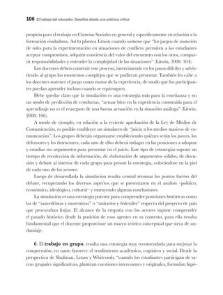 106 El trabajo del educador. Desafíos desde una práctica crítica
propicia para el trabajo en Ciencias Sociales en general y específicamente en relación a la
formación ciudadana. Así lo plantea Litwin cuando sostiene que “los juegos de asunción
de roles para la experimentación en situaciones de conflicto permiten a los estudiantes
aceptar compromisos, adquirir conciencia del valor del encuentro con los otros, compar-
tir responsabilidades y entender la complejidad de las situaciones” (Litwin, 2008: 104).
Los docentes deben construir este proceso, interviniendo en los pasos difíciles y advir-
tiendo al grupo los momentos complejos que se pudieran presentar. También les cabe a
los docentes sostener el juego como motor de la experiencia, de modo que los participan-
tes puedan aprender incluso cuando se equivoquen.
Debe quedar claro que la simulación es una estrategia más para la enseñanza y no
un modo de predicción de conductas, “actuar bien en la experiencia construida para el
aprendizaje no es el reaseguro de una buena actuación en la situación análoga” (Litwin,
2008: 106).
A modo de ejemplo, en relación a la reciente aprobación de la Ley de Medios de
Comunicación, es posible establecer un simulacro de “juicio a los medios masivos de co-
municación”. Los grupos deberán organizarse estableciendo quiénes serán los jueces, los
defensores y los detractores, cada uno de ellos deberá indagar en las posiciones a adoptar
y estudiar sus argumentos para presentar en el juicio. Este tipo de estrategias supone un
tiempo de recolección de información, de elaboración de argumentos sólidos, de discu-
sión y debate al interior de cada grupo para pensar la estrategia, colocándose en la piel
de cada uno de los actores.
Luego de desarrollada la simulación resulta central retomar los puntos fuertes del
debate, recuperando los diversos aspectos que se presentaron en el análisis –político,
económico, ideológico, cultural– y extrayendo algunas conclusiones.
La simulación es una estrategia potente para comprender posiciones históricas como
las de “saavedristas y morenistas” o “unitarios y federales” respecto del proyecto de país
que procuraban forjar. El alcance de la empatía con los actores supone comprender
el pasado histórico desde la posición de esos agentes en su contexto, para ello resulta
fundamental que el docente proporcione un marco teórico conceptual que sirva de an-
damiaje.
6. El trabajo en grupo, resulta una estrategia muy recomendada para mejorar la
comprensión, en tanto favorece el rendimiento académico, cognitivo y social. Desde la
perspectiva de Shulman, Lotan y Whitcomb, “cuando los estudiantes participan de ta-
reas grupales significativas, plantean cuestiones interesantes y originales, formulan hipó-
 