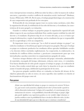 Prácticas docentes y desafíos teórico-metodológicos 107
tesis o interpretaciones tentativas, deliberan sobre las ideas y sobre la manera de realizar
una tarea, y aprenden a resolver conflictos de naturaleza social e intelectual” (Shulman,
Lotan y Whitcomb, 1999: 29). Por lo tanto, el trabajo grupal daría lugar a la construcción
de una comprensión más profunda de los conceptos.
El desarrollo de esta estrategia supone tener en cuenta varias cuestiones, entre ellas:
la organización del aula, la redefinición de los roles del docente y el estudiante, las carac-
terísticas de la tarea grupal y su evaluación.
Cuando se realizan trabajos en pequeños grupos la organización espacial del aula
difiere respecto de una enseñanza individual. Este cambio requiere redefinir los roles del
docente y el estudiante. El primero deja de ser el centro del aula, ya no es el único que
otorga la información y regula el aprendizaje, son los estudiantes los que se responsabili-
zan de su aprendizaje y el de sus compañeros.
Es importante tener en cuenta que “no es fácil ni natural trabajar en grupos”, no
todos los estudiantes se benefician por igual con los procesos grupales. Para que el trabajo
en grupo sea realmente productivo los estudiantes deben aprender habilidades sociales
y los docentes deben enseñarlas explícitamente. La cooperación, la colaboración y la
resolución de conflictos deben enseñarse y practicarse constantemente para que sean
internalizadas y puedan convertirse en comportamientos grupales de rutina.
Conviene otorgar distintos roles en el interior del grupo: orientador, administrador
de materiales, encargado del tiempo, informante, redactor, entre otros, e ir rotándolos.
Una buena distribución de roles puede asegurar el trabajo en grupo y la realización de
la tarea. Esto resulta central dado que suele darse la situación en la que un estudiante
asume el mando del grupo, inhibiendo la participación de los otros.
Los procesos grupales también deben ser evaluados en función del alcance de los
objetivos planteados no sólo en torno a la tarea específica sino también en relación al
funcionamiento del grupo como tal.
Para pensar
¿Existe una especificidad del trabajo en grupo en contextos de encierro? Si fuera
así, ¿qué ocurre con la asunción y adjudicación de roles? ¿Cómo incide o puede in-
cidir la dimensión institucional –la lógica de la seguridad y el control propio de las
instituciones de encierro– en la posibilidad y desarrollo del trabajo en grupo? ¿Qué
plus puede significar una experiencia positiva en este sentido? ¿Qué relaciones se
pueden establecer entre la posibilidad de hacer circular los diferentes roles y la idea
de una identidad del sujeto que no es fija sino que se construye y transforma?
 