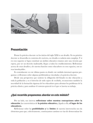 Presentación
Pensar la práctica docente en los inicios del siglo XXI es un desafío. Si esa práctica
docente se desarrolla en contextos de encierro, ese desafío es todavía más complejo. Y si
en esos espacios se logra constituir un ámbito educativo estamos ante una victoria que
espera, por ser un derecho inalienable, llegar a todos los establecimientos. Reflexionar
acerca de estos desafíos y de nuestra función como educadores en esos espacios, son ta-
reas insoslayables.
Es centralmente en este último punto en donde este módulo intentará aportar pre-
guntas y reflexiones sobre algunas problemáticas vinculadas a la práctica docente.
Desde una perspectiva que sostiene la obligación del Estado en dar educación a
toda la población y en el derecho de todo sujeto de recibirla, reconocemos también la
necesidad de la formación rigurosa de los educadores para afrontar los problemas de la
práctica diaria y para analizar el contexto general en el que se inserta su trabajo.
¿Qué recorrido proponemos abordar en este módulo?
Por un lado, nos interesa reflexionar sobre nuestras concepciones sobre la
educación, las características de la práctica educativa y, ligada a ella, el lugar de los
educadores.
Reflexionar sobre las posibilidades y los límites de nuestra intervención nos da
elementos para que, colectivamente, construyamos caminos en vías de democratizar los
 