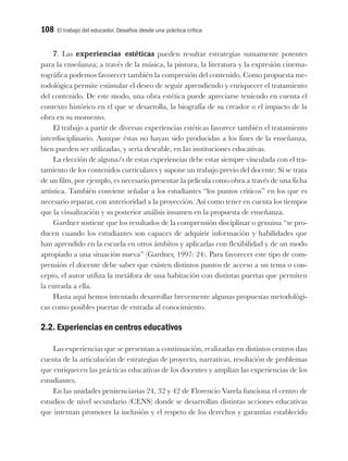 108 El trabajo del educador. Desafíos desde una práctica crítica
7. Las experiencias estéticas pueden resultar estrategias sumamente potentes
para la enseñanza; a través de la música, la pintura, la literatura y la expresión cinema-
tográfica podemos favorecer también la compresión del contenido. Como propuesta me-
todológica permite estimular el deseo de seguir aprendiendo y enriquecer el tratamiento
del contenido. De este modo, una obra estética puede apreciarse teniendo en cuenta el
contexto histórico en el que se desarrolla, la biografía de su creador o el impacto de la
obra en su momento.
El trabajo a partir de diversas experiencias estéticas favorece también el tratamiento
interdisciplinario. Aunque éstas no hayan sido producidas a los fines de la enseñanza,
bien pueden ser utilizadas, y sería deseable, en las instituciones educativas.
La elección de alguna/s de estas experiencias debe estar siempre vinculada con el tra-
tamiento de los contenidos curriculares y supone un trabajo previo del docente. Si se trata
de un film, por ejemplo, es necesario presentar la película como obra a través de una ficha
artística. También conviene señalar a los estudiantes “los puntos críticos” en los que es
necesario reparar, con anterioridad a la proyección. Así como tener en cuenta los tiempos
que la visualización y su posterior análisis insumen en la propuesta de enseñanza.
Gardner sostiene que los resultados de la comprensión disciplinar o genuina “se pro-
ducen cuando los estudiantes son capaces de adquirir información y habilidades que
han aprendido en la escuela en otros ámbitos y aplicarlas con flexibilidad y de un modo
apropiado a una situación nueva” (Gardner, 1997: 24). Para favorecer este tipo de com-
prensión el docente debe saber que existen distintos puntos de acceso a un tema o con-
cepto, el autor utiliza la metáfora de una habitación con distintas puertas que permiten
la entrada a ella.
Hasta aquí hemos intentado desarrollar brevemente algunas propuestas metodológi-
cas como posibles puertas de entrada al conocimiento.
2.2. Experiencias en centros educativos
Las experiencias que se presentan a continuación, realizadas en distintos centros dan
cuenta de la articulación de estrategias de proyecto, narrativas, resolución de problemas
que enriquecen las prácticas educativas de los docentes y amplían las experiencias de los
estudiantes.
En las unidades penitenciarias 24, 32 y 42 de Florencio Varela funciona el centro de
estudios de nivel secundario (CENS) donde se desarrollan distintas acciones educativas
que intentan promover la inclusión y el respeto de los derechos y garantías establecido
 