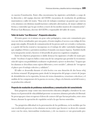 Prácticas docentes y desafíos teórico-metodológicos 109
en nuestra Constitución. Entre ellas encontramos las siguientes actividades a cargo de
la dirección y del equipo docente del CENS: encuentros de resolución de problemas
matemáticos y taller de teatro. “Esta serie de trabajos constituye un puente que conecta
a los alumnos con distintas manifestaciones culturales alternativas, de mejor calidad (en
forma y contenido) que la que reciben a través de los medios masivos de comunicación”.
Profesor Luis Romano, docente del CENS y responsable del taller de teatro.
Taller de teatro “Las Máscaras”. Propuesta educativa
El teatro posee en sí mismo un gran valor pedagógico, como arte comunitario pro-
voca un efecto socializador; por otra parte, el teatro implica el acceso a un código de len-
guaje más amplio. El modo de comunicación de los presos suele ser cerrado y excluyente,
y a partir del hecho teatral se incorporan en el trabajo de taller variedades lingüísticas
que amplían el léxico y permiten nombrar el mundo con mayor riqueza. También facili-
ta la integración social y favorece el desarrollo de procesos cognitivos complejos.
Entre los objetivos propuestos es dable destacar los siguientes: el taller de teatro pre-
tende “recobrar el aspecto lúdico como una de las categorías que permite la reconstruc-
ción del sujeto con posibilidad a realizarse en plenitud y ejercer su derechos.” Lograr que
los alumnos se describan como sujetos diferentes y seres sociales”, además de “recuperar
el placer por el trabajo colectivo y solidario”.
El taller se desarrolla durante el ciclo lectivo con una duración de dos horas reloj
en forma semanal. El programa parte desde la integración del grupo a través de juegos
de desinhibición en la expresión, lectura de textos dramáticos, creaciones colectivas y el
análisis de los componentes de la puesta en escena, y llega a la historia social del teatro y
su producción cultural.
Proyecto de resolución de problemas matemáticos y comunicación del conocimiento
Esta propuesta surge como una intervención educativa dirigida a fortalecer la con-
fianza en el potencial de educabilidad presente en nuestros alumnos privados de libertad.
Se preocupa por cómo recuperar el deseo de conocer del que fueran privados, entre otros
bienes, durante la operación de expulsión social a la que fueron sometidos.
“La progresiva dificultad en la presentación de los problemas, en la medida que los
van resolviendo provoca en los alumnos un incentivo que favorece su deseo de comuni-
carse con los otros, intercambiar resoluciones, y de esa manera se van generando pro-
 