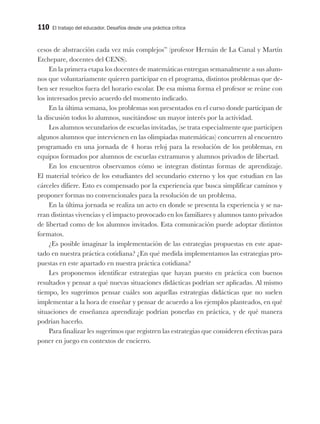 110 El trabajo del educador. Desafíos desde una práctica crítica
cesos de abstracción cada vez más complejos” (profesor Hernán de La Canal y Martín
Etchepare, docentes del CENS).
En la primera etapa los docentes de matemáticas entregan semanalmente a sus alum-
nos que voluntariamente quieren participar en el programa, distintos problemas que de-
ben ser resueltos fuera del horario escolar. De esa misma forma el profesor se reúne con
los interesados previo acuerdo del momento indicado.
En la última semana, los problemas son presentados en el curso donde participan de
la discusión todos lo alumnos, suscitándose un mayor interés por la actividad.
Los alumnos secundarios de escuelas invitadas, (se trata especialmente que participen
algunos alumnos que intervienen en las olimpiadas matemáticas) concurren al encuentro
programado en una jornada de 4 horas reloj para la resolución de los problemas, en
equipos formados por alumnos de escuelas extramuros y alumnos privados de libertad.
En los encuentros observamos cómo se integran distintas formas de aprendizaje.
El material teórico de los estudiantes del secundario externo y los que estudian en las
cárceles difiere. Esto es compensado por la experiencia que busca simplificar caminos y
proponer formas no convencionales para la resolución de un problema.
En la última jornada se realiza un acto en donde se presenta la experiencia y se na-
rran distintas vivencias y el impacto provocado en los familiares y alumnos tanto privados
de libertad como de los alumnos invitados. Esta comunicación puede adoptar distintos
formatos.
¿Es posible imaginar la implementación de las estrategias propuestas en este apar-
tado en nuestra práctica cotidiana? ¿En qué medida implementamos las estrategias pro-
puestas en este apartado en nuestra práctica cotidiana?
Les proponemos identificar estrategias que hayan puesto en práctica con buenos
resultados y pensar a qué nuevas situaciones didácticas podrían ser aplicadas. Al mismo
tiempo, les sugerimos pensar cuáles son aquellas estrategias didácticas que no suelen
implementar a la hora de enseñar y pensar de acuerdo a los ejemplos planteados, en qué
situaciones de enseñanza aprendizaje podrían ponerlas en práctica, y de qué manera
podrían hacerlo.
Para finalizar les sugerimos que registren las estrategias que consideren efectivas para
poner en juego en contextos de encierro.
 