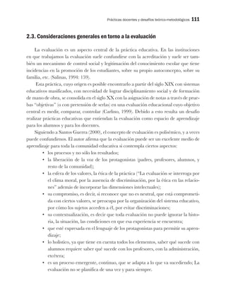 Prácticas docentes y desafíos teórico-metodológicos 111
2.3. Consideraciones generales en torno a la evaluación
La evaluación es un aspecto central de la práctica educativa. En las instituciones
en que trabajamos la evaluación suele confundirse con la acreditación y suele ser tam-
bién un mecanismo de control social y legitimación del conocimiento escolar que tiene
incidencias en la promoción de los estudiantes, sobre su propio autoconcepto, sobre su
familia, etc. (Salinas, 1994: 159).
Esta práctica, cuyo origen es posible encontrarlo a partir del siglo XIX con sistemas
educativos masificados, con necesidad de lograr disciplinamiento social y de formación
de mano de obra, se consolida en el siglo XX con la asignación de notas a través de prue-
bas “objetivas” (o con pretensión de serlas) en una evaluación educacional cuyo objetivo
central es medir, comparar, controlar (Carlino, 1999). Debido a esto resulta un desafío
realizar prácticas educativas que entiendan la evaluación como espacio de aprendizaje
para los alumnos y para los docentes.
Siguiendo a Santos Guerra (2000), el concepto de evaluación es polisémico, y a veces
puede confundirnos. El autor afirma que la evaluación puede ser un excelente medio de
aprendizaje para toda la comunidad educativa si contempla ciertos aspectos:
•	 los procesos y no sólo los resultados;
•	 la liberación de la voz de los protagonistas (padres, profesores, alumnos, y
resto de la comunidad);
•	 la esfera de los valores, la ética de la práctica (“La evaluación se interroga por
el clima moral, por la ausencia de discriminación, por la ética en las relacio-
nes” además de incorporar las dimensiones intelectuales);
•	 su compromiso, es decir, si reconoce que no es neutral, que está comprometi-
da con ciertos valores, se preocupa por la organización del sistema educativo,
por cómo los sujetos acceden a él, por evitar discriminaciones;
•	 su contextualización, es decir que toda evaluación no puede ignorar la histo-
ria, la situación, las condiciones en que esa experiencia se encuentra;
•	 que esté expresada en el lenguaje de los protagonistas para permitir su apren-
dizaje;
•	 lo holístico, ya que tiene en cuenta todos los elementos, saber qué sucede con
alumnos requiere saber qué sucede con los profesores, con la administración,
etcétera;
•	 es un proceso emergente, continuo, que se adapta a lo que va sucediendo; La
evaluación no se planifica de una vez y para siempre.
 
