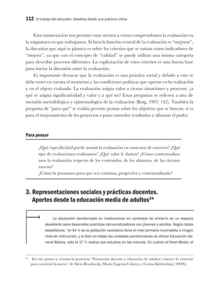 112 El trabajo del educador. Desafíos desde una práctica crítica
Esta enumeración nos permite estar atentos a cómo comprendemos la evaluación en
la asignatura en que trabajamos. Si bien la función central de la evaluación es “mejorar”,
la discusión que aquí se plantea es sobre los criterios que se toman como indicadores de
“mejora”, ya que con el concepto de “calidad” se puede utilizar una misma categoría
para describir procesos diferentes. La explicitación de estos criterios es una buena base
para iniciar la discusión sobre la evaluación.
Es importante destacar que la evaluación es una práctica social y debido a esto se
debe tener en cuenta el momento y las condiciones políticas que operan en la evaluación
y en el objeto evaluado. La evaluación asigna valor a ciertas situaciones y procesos: ¿a
qué se asigna significatividad y valor y a qué no? Estas preguntas se refieren a una di-
mensión metodológica y epistemológica de la evaluación (Roig, 1997: 142). También la
pregunta de “para qué” se evalúa permite pensar sobre los objetivos que se buscan: si es
para el mejoramiento de los proyectos o para controlar resultados y afianzar el poder.
Para pensar
¿Qué especificidad puede asumir la evaluación en contextos de encierro? ¿Qué
tipo de evaluaciones realizamos? ¿Qué valor le damos? ¿Cómo contextualiza-
mos la evaluación respecto de los contenidos, de los alumnos, de las circuns-
tancias?
¿Cómo la pensamos para que sea continua, progresiva y contextualizada?
3. Representaciones sociales y prácticas docentes.
Aportes desde la educación media de adultos24
La educación escolarizada en instituciones en contextos de encierro es un espacio
desafiante para desarrollar prácticas democratizadoras con jóvenes y adultos. Según datos
estadísticos, “el 34 % de la población carcelaria tiene el nivel primario incompleto o ningún
nivel de instrucción, y si bien en todas las unidades penitenciarias se ofrece Educación Ge-
neral Básica, sólo el 17 % realiza sus estudios en las mismas. En cuanto al Nivel Medio, el
24
En este punto se retoma la ponencia “Formación docente y educación de adultos: conocer lo existente
para construir lo nuevo” de Silvia Brusilovsky, María Eugenia Cabrera y Carina Kloberdanz (2009b).
 