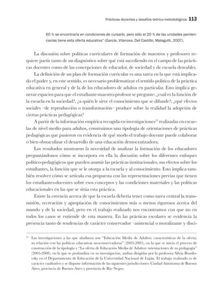 Prácticas docentes y desafíos teórico-metodológicos 113
60 % se encontraría en condiciones de cursarlo, pero sólo el 20 % de las unidades peniten-
ciarias tiene esta oferta educativa” (García, Vilanova, Del Castillo, Malagutti, 2007).
La discusión sobre políticas curriculares de formación de maestros y profesores re-
quiere partir tanto de un diagnóstico sobre qué está sucediendo en el campo de las prácti-
cas docentes como de las concepciones de educador, de sociedad y de escuela deseables.
La definición de un plan de formación curricular es una tarea en la que está implica-
do el poder y, en este sentido, es necesario problematizar el sentido político de la práctica
educativa en general y de la de los educadores de adultos en particular. Esto implica ge-
nerar espacios para que el estudiante-maestro-profesor se pregunte: ¿cuál es la función de
la escuela en la sociedad?, ¿a quién le sirve el conocimiento que se difunde?, ¿qué efectos
sociales –de reproducción o transformación– produce sobre la realidad la adopción de
ciertas prácticas pedagógicas?
A partir de la información empírica recogida en investigaciones25
realizadas en escue-
las de nivel medio para adultos, construimos una tipología de orientaciones de prácticas
pedagógicas que pusieron en evidencia de qué modo el trabajo docente puede colaborar
o bien obstaculizar el desarrollo de una educación democratizadora.
Los resultados mostraron la necesidad de analizar la formación de los educadores
preguntándonos cómo se incorpora en ella la discusión sobre los diferentes enfoques
político-pedagógicos que pueden asumir las prácticas institucionales, sus efectos sobre los
estudiantes, la función que se le otorga a la escuela y al conocimiento. Esto implica tam-
bién resolver cómo se articula esa propuesta con las representaciones previas que tienen
los estudiantes-docentes sobre esos conceptos y las condiciones materiales y las políticas
educacionales en las que se sitúa esta práctica.
Existe la creencia acerca de que la escuela debería tener como tarea central la trans-
misión, recreación y apropiación de conocimientos más o menos rigurosos acerca del
mundo y de la sociedad, pero en el trabajo realizado nos encontramos con que no en
todos los casos se entiende de esta manera. En las prácticas escolares se evidencia la
presencia tanto de tendencias de carácter conservador –asistencial o moralizante y disci-
25
Las investigaciones a las que aludimos son “Educación Media de Adultos: características de la oferta;
su relación con las políticas educativas neoconservadoras” (2003-2005), en la que se inicia el proceso de
construcción de la tipología y “La oferta de Educación Media de Adultos: orientaciones de su pedagogía”
(2005-2008), en la que se profundiza en su investigación, ambas dirigidas por la profesora Silvia Brusilo-
vsky en el Departamento de Educación de la Universidad Nacional de Luján. El trabajo realizado es de
carácter cualitativo y se dispone información de las siguientes jurisdicciones: Ciudad Autónoma de Buenos
Aires, provincia de Buenos Aires y provincia de Río Negro.
 
