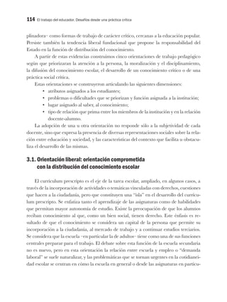 114 El trabajo del educador. Desafíos desde una práctica crítica
plinadora– como formas de trabajo de carácter crítico, cercanas a la educación popular.
Persiste también la tendencia liberal fundacional que propone la responsabilidad del
Estado en la función de distribución del conocimiento.
A partir de estas evidencias construimos cinco orientaciones de trabajo pedagógico
según que priorizaran la atención a la persona, la moralización y el disciplinamiento,
la difusión del conocimiento escolar, el desarrollo de un conocimiento crítico o de una
práctica social crítica.
Estas orientaciones se construyeron articulando las siguientes dimensiones:
•	 atributos asignados a los estudiantes;
•	 problemas o dificultades que se priorizan y función asignada a la institución;
•	 lugar asignado al saber, al conocimiento;
•	 tipo de relación que prima entre los miembros de la institución y en la relación
docente-alumno.
La adopción de una u otra orientación no responde sólo a la subjetividad de cada
docente, sino que expresa la presencia de diversas representaciones sociales sobre la rela-
ción entre educación y sociedad, y las características del contexto que facilita u obstacu-
liza el desarrollo de las mismas.
3.1. Orientación liberal: orientación comprometida
con la distribución del conocimiento escolar
El currículum prescripto es el eje de la tarea escolar, ampliado, en algunos casos, a
través de la incorporación de actividades o temáticas vinculadas con derechos, cuestiones
que hacen a la ciudadanía, pero que constituyen una “isla” en el desarrollo del currícu-
lum prescripto. Se enfatiza tanto el aprendizaje de las asignaturas como de habilidades
que permitan mayor autonomía de estudio. Existe la preocupación de que los alumnos
reciban conocimiento al que, como un bien social, tienen derecho. Este énfasis es re-
sultado de que el conocimiento se considera un capital de la persona que permite su
incorporación a la ciudadanía, al mercado de trabajo y a continuar estudios terciarios.
Se considera que la escuela –en particular la de adultos– tiene como una de sus funciones
centrales preparar para el trabajo. El debate sobre esta función de la escuela secundaria
no es nuevo, pero en esta orientación la relación entre escuela y empleo o “demanda
laboral” se suele naturalizar, y las problemáticas que se tornan urgentes en la cotidianei-
dad escolar se centran en cómo la escuela en general o desde las asignaturas en particu-
 