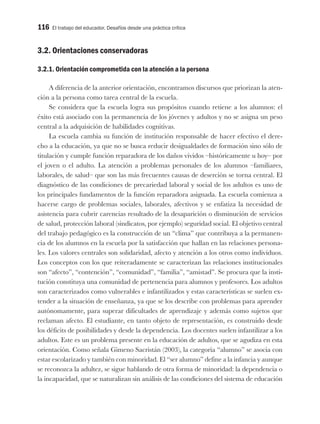 116 El trabajo del educador. Desafíos desde una práctica crítica
3.2. Orientaciones conservadoras
3.2.1. Orientación comprometida con la atención a la persona
A diferencia de la anterior orientación, encontramos discursos que priorizan la aten-
ción a la persona como tarea central de la escuela.
Se considera que la escuela logra sus propósitos cuando retiene a los alumnos: el
éxito está asociado con la permanencia de los jóvenes y adultos y no se asigna un peso
central a la adquisición de habilidades cognitivas.
La escuela cambia su función de institución responsable de hacer efectivo el dere-
cho a la educación, ya que no se busca reducir desigualdades de formación sino sólo de
titulación y cumple función reparadora de los daños vividos –históricamente u hoy– por
el joven o el adulto. La atención a problemas personales de los alumnos –familiares,
laborales, de salud– que son las más frecuentes causas de deserción se torna central. El
diagnóstico de las condiciones de precariedad laboral y social de los adultos es uno de
los principales fundamentos de la función reparadora asignada. La escuela comienza a
hacerse cargo de problemas sociales, laborales, afectivos y se enfatiza la necesidad de
asistencia para cubrir carencias resultado de la desaparición o disminución de servicios
de salud, protección laboral (sindicatos, por ejemplo) seguridad social. El objetivo central
del trabajo pedagógico es la construcción de un “clima” que contribuya a la permanen-
cia de los alumnos en la escuela por la satisfacción que hallan en las relaciones persona-
les. Los valores centrales son solidaridad, afecto y atención a los otros como individuos.
Los conceptos con los que reiteradamente se caracterizan las relaciones institucionales
son “afecto”, “contención”, “comunidad”, “familia”, “amistad”. Se procura que la insti-
tución constituya una comunidad de pertenencia para alumnos y profesores. Los adultos
son caracterizados como vulnerables e infantilizados y estas características se suelen ex-
tender a la situación de enseñanza, ya que se los describe con problemas para aprender
autónomamente, para superar dificultades de aprendizaje y además como sujetos que
reclaman afecto. El estudiante, en tanto objeto de representación, es construido desde
los déficits de posibilidades y desde la dependencia. Los docentes suelen infantilizar a los
adultos. Este es un problema presente en la educación de adultos, que se agudiza en esta
orientación. Como señala Gimeno Sacristán (2003), la categoría “alumno” se asocia con
estar escolarizado y también con minoridad. El “ser alumno” define a la infancia y aunque
se reconozca la adultez, se sigue hablando de otra forma de minoridad: la dependencia o
la incapacidad, que se naturalizan sin análisis de las condiciones del sistema de educación
 
