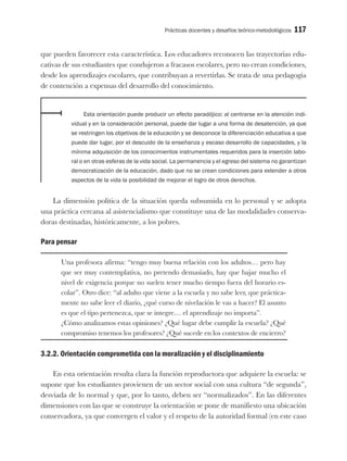 Prácticas docentes y desafíos teórico-metodológicos 117
que pueden favorecer esta característica. Los educadores reconocen las trayectorias edu-
cativas de sus estudiantes que condujeron a fracasos escolares, pero no crean condiciones,
desde los aprendizajes escolares, que contribuyan a revertirlas. Se trata de una pedagogía
de contención a expensas del desarrollo del conocimiento.
Esta orientación puede producir un efecto paradójico: al centrarse en la atención indi-
vidual y en la consideración personal, puede dar lugar a una forma de desatención, ya que
se restringen los objetivos de la educación y se desconoce la diferenciación educativa a que
puede dar lugar, por el descuido de la enseñanza y escaso desarrollo de capacidades, y la
mínima adquisición de los conocimientos instrumentales requeridos para la inserción labo-
ral o en otras esferas de la vida social. La permanencia y el egreso del sistema no garantizan
democratización de la educación, dado que no se crean condiciones para extender a otros
aspectos de la vida la posibilidad de mejorar el logro de otros derechos.
La dimensión política de la situación queda subsumida en lo personal y se adopta
una práctica cercana al asistencialismo que constituye una de las modalidades conserva-
doras destinadas, históricamente, a los pobres.
Para pensar
Una profesora afirma: “tengo muy buena relación con los adultos… pero hay
que ser muy contemplativa, no pretendo demasiado, hay que bajar mucho el
nivel de exigencia porque no suelen tener mucho tiempo fuera del horario es-
colar”. Otro dice: “al adulto que viene a la escuela y no sabe leer, que práctica-
mente no sabe leer el diario, ¿qué curso de nivelación le vas a hacer? El asunto
es que el tipo pertenezca, que se integre… el aprendizaje no importa”.
¿Cómo analizamos estas opiniones? ¿Qué lugar debe cumplir la escuela? ¿Qué
compromiso tenemos los profesores? ¿Qué sucede en los contextos de encierro?
3.2.2. Orientación comprometida con la moralización y el disciplinamiento
En esta orientación resulta clara la función reproductora que adquiere la escuela: se
supone que los estudiantes provienen de un sector social con una cultura “de segunda”,
desviada de lo normal y que, por lo tanto, deben ser “normalizados”. En las diferentes
dimensiones con las que se construye la orientación se pone de manifiesto una ubicación
conservadora, ya que convergen el valor y el respeto de la autoridad formal (en este caso
 