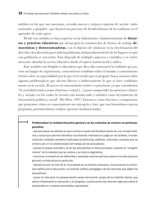10 El trabajo del educador. Desafíos desde una práctica crítica
ámbitos en los que nos movemos, creando nuevos y mejores espacios de acción –insti-
tucionales y grupales– que favorezcan procesos de fortalecimiento de la confianza en el
aprender de cada sujeto.
Desde este módulo se busca aportar en la elaboración y fundamentación de discur-
sos y prácticas educativas que sirvan para la construcción de formas de trabajo de-
mocráticas y democratizadoras, con el objetivo de colaborar en la efectivización del
derecho a la educación para toda la población, independientemente de los lugares en que
esta población se encuentre. Esto depende de múltiples aspectos y variables; y se vuelve
necesario abordar la acción educativa desde el espacio institucional y áulico.
Este módulo está dirigido a educadores que día a día construyen la realidad, que po-
seen un bagaje de experiencias, conocimiento cotidiano sobre el mundo y conocimiento
teórico sobre su especialidad; por lo que el recorrido que se propone busca avanzar sobre
algunas problemáticas que afectan directa o indirectamente lo que se hace cotidiana-
mente en la escuela. El acceso al conocimiento teórico es prioritario ya que entendemos
“la actividad teórica como elemento central […] para comprender los procesos cultura-
les y sociales en los cuales la escuela está involucrada y también como herramienta de
intervención política y social” (Da Silva, 1997). Entonces, como docentes, es importante
que pensemos cómo ese conocimiento nos interpela y hace que nos formulemos nuevas
preguntas, permitiéndonos realizar opciones fundamentadas.
Problematizar la realidad educativa general y en los contextos de encierro en particular,
permitirá:
- desnaturalizar la realidad en que vivimos a través del fortalecimiento de una mirada histó-
rica y social que permita identificar los diversos intereses en juego en los análisis, incorpo-
rando las múltiples variables implicadas (económicas, políticas, culturales, sociales) que se
entrecruzan en la cotidianeidad del trabajo de los educadores;
- pensar la propia actividad y la de los estudiantes en tanto procesos, evitando el “congela-
miento” de la realidad que se analiza y su lectura dogmática;
- reconocer la existencia de diferentes y opuestas visiones teóricas sobre el mundo social en
general y el educativo en particular;
- desestructurar el mito de la neutralidad de la práctica educativa, reconociendo la dimen-
sión política de la educación y el carácter político pedagógico de las opciones que eligen los
educadores;
- poner en discusión la representación social dominante, propia de la tradición liberal, que
asocia linealmente la educación y el progreso, cuestionando las visiones ingenuas sobre la
escolaridad en nuestras sociedades capitalistas;
 