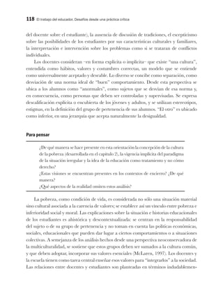 118 El trabajo del educador. Desafíos desde una práctica crítica
del docente sobre el estudiante), la ausencia de discusión de tradiciones, el escepticismo
sobre las posibilidades de los estudiantes por sus características culturales y familiares,
la interpretación e intervención sobre los problemas como si se trataran de conflictos
individuales.
Los docentes consideran –en forma explícita o implícita– que existe “una cultura”,
entendida como hábitos, valores y costumbres correctas, un modelo que se entiende
como universalmente aceptado y deseable. Lo diverso se concibe como separación, como
desviación de una norma ideal de “buen” comportamiento. Desde esta perspectiva se
ubica a los alumnos como “anormales”, como sujetos que se desvían de esa norma y,
en consecuencia, como personas que deben ser controladas y supervisadas. Se expresa
descalificación explícita o encubierta de los jóvenes y adultos, y se utilizan estereotipos,
estigmas, en la definición del grupo de pertenencia de sus alumnos. “El otro” es ubicado
como inferior, en una jerarquía que acepta naturalmente la desigualdad.
Para pensar
¿De qué manera se hace presente en esta orientación la concepción de la cultura
de la pobreza (desarrollada en el capitulo 2), la vigencia implícita del paradigma
de la situación irregular y la idea de la educación como tratamiento y no cómo
derecho?
¿Estas visiones se encuentran presentes en los contextos de encierro? ¿De qué
manera?
¿Qué aspectos de la realidad omiten estos análisis?
La pobreza, como condición de vida, es considerada no sólo una situación material
sino cultural asociada a la carencia de valores; se establece así un vínculo entre pobreza e
inferioridad social y moral. Las explicaciones sobre la situación e historias educacionales
de los estudiantes es ahistórica y descontextualizada: se centran en la responsabilidad
del sujeto o de su grupo de pertenencia y no toman en cuenta las políticas económicas,
sociales, educacionales que pueden dar lugar a ciertos comportamientos o a situaciones
colectivas. A semejanza de los análisis hechos desde una perspectiva neoconservadora de
la multiculturalidad, se sostiene que estos grupos deben ser sumados a la cultura común,
y que deben adoptar, incorporar sus valores esenciales (McLaren, 1997). Los docentes y
la escuela tienen como tarea central enseñar esos valores para “integrarlos” a la sociedad.
Las relaciones entre docentes y estudiantes son planteadas en términos indudablemen-
 