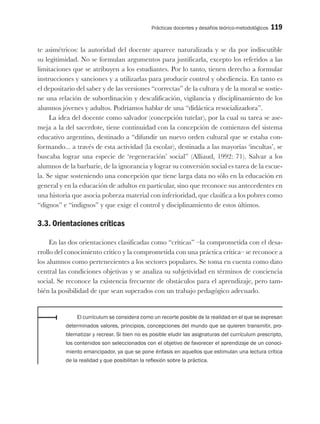 Prácticas docentes y desafíos teórico-metodológicos 119
te asimétricos: la autoridad del docente aparece naturalizada y se da por indiscutible
su legitimidad. No se formulan argumentos para justificarla, excepto los referidos a las
limitaciones que se atribuyen a los estudiantes. Por lo tanto, tienen derecho a formular
instrucciones y sanciones y a utilizarlas para producir control y obediencia. En tanto es
el depositario del saber y de las versiones “correctas” de la cultura y de la moral se sostie-
ne una relación de subordinación y descalificación, vigilancia y disciplinamiento de los
alumnos jóvenes y adultos. Podríamos hablar de una “didáctica resocializadora”.
La idea del docente como salvador (concepción tutelar), por la cual su tarea se ase-
meja a la del sacerdote, tiene continuidad con la concepción de comienzos del sistema
educativo argentino, destinado a “difundir un nuevo orden cultural que se estaba con-
formando... a través de esta actividad (la escolar), destinada a las mayorías ‘incultas’, se
buscaba lograr una especie de ‘regeneración’ social” (Alliaud, 1992: 71). Salvar a los
alumnos de la barbarie, de la ignorancia y lograr su conversión social es tarea de la escue-
la. Se sigue sosteniendo una concepción que tiene larga data no sólo en la educación en
general y en la educación de adultos en particular, sino que reconoce sus antecedentes en
una historia que asocia pobreza material con inferioridad, que clasifica a los pobres como
“dignos” e “indignos” y que exige el control y disciplinamiento de estos últimos.
3.3. Orientaciones críticas
En las dos orientaciones clasificadas como “críticas” –la comprometida con el desa-
rrollo del conocimiento crítico y la comprometida con una práctica crítica– se reconoce a
los alumnos como pertenecientes a los sectores populares. Se toma en cuenta como dato
central las condiciones objetivas y se analiza su subjetividad en términos de conciencia
social. Se reconoce la existencia frecuente de obstáculos para el aprendizaje, pero tam-
bién la posibilidad de que sean superados con un trabajo pedagógico adecuado.
El currículum se considera como un recorte posible de la realidad en el que se expresan
determinados valores, principios, concepciones del mundo que se quieren transmitir, pro-
blematizar y recrear. Si bien no es posible eludir las asignaturas del currículum prescripto,
los contenidos son seleccionados con el objetivo de favorecer el aprendizaje de un conoci-
miento emancipador, ya que se pone énfasis en aquellos que estimulan una lectura crítica
de la realidad y que posibilitan la reflexión sobre la práctica.
 