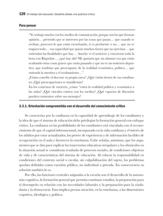 120 El trabajo del educador. Desafíos desde una práctica crítica
Para pensar
“Yo trabajo mucho con los medios de comunicación, porque son los que forman
opinión… pretendo que se interesen por las cosas que pasan… que cuando se
reciban, procesen lo que están escuchando, si es pertinente o no… que no se
traguen todo… esa capacidad que quizás muchos tienen que no ejercitan… que
entiendan las finalidades que hay… Anoche vi el noticiero y estuvieron toda la
hora con Riquelme… ¿qué hay ahí? Me gustaría que un alumno vea que están
ocultando otras cosas graves que están pasando y que no es un noticiero depor-
tivo, que tendrían que preocuparse de la realidad económica, política… que
entienda la mentira y el ocultamiento…”
¿Cómo concibe el docente su propia tarea? ¿Qué visión tienen de sus estudian-
tes ¿Qué preocupaciones se manifiestan?
En los contextos de encierro, ¿cómo “entra la realidad política y económica a
las aulas? ¿Qué vínculos existen con los medios? ¿Qué espacios de discusión
pueden construirse sobre sus mensajes?
3.3.1. Orientación comprometida con el desarrollo del conocimiento crítico
Se caracteriza por la confianza en la capacidad de aprendizaje de los estudiantes y
la idea de que el sistema de educación debe privilegiar la formación general con enfoque
crítico. La confianza en las posibilidades de los estudiantes está vinculada con el recono-
cimiento de que el capital informacional, incorporado en la vida cotidiana y el interés de
los adultos por estar actualizados, los provee de experiencia y de información factibles de
recuperación en el aula y favorecen la enseñanza. Cabe señalar, asimismo, que los argu-
mentos que se dan para explicar las trayectorias educativas irregulares y los obstáculos en
la situación actual se consideran resultado de procesos sociales, de condiciones objetivas
de vida y de características del sistema de educación. Al colocar la responsabilidad en
condiciones del contexto social o escolar, sin culpabilización del sujeto, los problemas
quedan definidos como cuestión pública, no individual o privada. En consecuencia su
solución también lo es.
Por ello, las funciones centrales asignadas a la escuela son el desarrollo de la autono-
mía cognitiva, la formación general que permita continuar estudios, la preparación para
el desempeño en relación con las necesidades laborales y la preparación para la ciuda-
danía y la democracia. Esto implica prestar atención, en la enseñanza, a las dimensiones
cognitiva, ideológica y política.
 