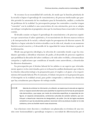 Prácticas docentes y desafíos teórico-metodológicos 121
Se reconoce la no neutralidad del currículo, de modo que la función prioritaria de
la escuela es lograr el aprendizaje de conocimientos y de procesos intelectuales que pue-
den permitir la autonomía de los estudiantes para la formulación, análisis y resolución
de problemas de la realidad. La preocupación porque los contenidos a enseñar tengan
“conexión” con la realidad es una característica de esta orientación, pero no se adopta
un enfoque cortoplacista ni pragmático sino que la enseñanza busca trascender el sentido
común.
El desafío consiste en lograr el aprendizaje de conocimientos y de procesos cogniti-
vos que caracterizan el saber epistémico, el reconocimiento de diversos marcos teóricos
y de interpretación de lo social y cultural según los presupuestos de diversos autores. El
objetivo es lograr articular lo teórico-científico con la vida real, situada en un momento
histórico-social concreto y el desarrollo de la capacidad de tomar decisiones a partir de
la información.
Desde una perspectiva ideológica, la selección de contenidos tiende a que los estu-
diantes aprendan a identificar relaciones de poder, al desarrollo de procesos cognitivos
que posibilitan la discusión del saber cotidiano y de todo saber recibido, a desnaturalizar
categorías y explicaciones que consideran al mundo como autoevidente, a desarticular
los discursos dominantes.
La preocupación por el destino laboral de los adultos es un aspecto que reiterada-
mente aparece en los entrevistados, pero se rechazan los análisis dominantes que reducen
la relación educación-trabajo a la preparación para el empleo o al ajuste a los requeri-
mientos del mundo laboral. Por el contrario, el énfasis está puesto en la preparación para
el desempeño en la realidad actual, para poder comprender y enfrentar los obstáculos
que hay actualmente para disponer de trabajo estable.
Además de enfatizar la información y la reflexión, se espera que la escuela se organice
como un espacio social alternativo para posibilitar la experiencia de formas de participación
más democrática, y que apoye, por medio de contenidos específicos, la capacidad de con-
figurar, en espacios extraescolares, condiciones culturales de carácter solidario, que con-
tribuyan a desarticular relaciones de desigualdad y de poder. Uno de los logros escolares
consistiría en que los estudiantes pudieran reconocer cómo se produce el poder en la vida
cotidiana y cómo es factible revertir esas situaciones.
Las relaciones entre docentes y estudiantes son planteadas en términos de una ten-
sión entre horizontalidad y aprendizaje recíproco y necesidad de diferenciación por el
 
