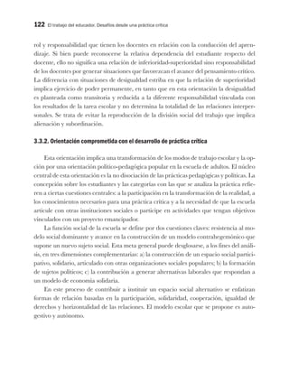 122 El trabajo del educador. Desafíos desde una práctica crítica
rol y responsabilidad que tienen los docentes en relación con la conducción del apren-
dizaje. Si bien puede reconocerse la relativa dependencia del estudiante respecto del
docente, ello no significa una relación de inferioridad-superioridad sino responsabilidad
de los docentes por generar situaciones que favorezcan el avance del pensamiento crítico.
La diferencia con situaciones de desigualdad estriba en que la relación de superioridad
implica ejercicio de poder permanente, en tanto que en esta orientación la desigualdad
es planteada como transitoria y reducida a la diferente responsabilidad vinculada con
los resultados de la tarea escolar y no determina la totalidad de las relaciones interper-
sonales. Se trata de evitar la reproducción de la división social del trabajo que implica
alienación y subordinación.
3.3.2. Orientación comprometida con el desarrollo de práctica crítica
Esta orientación implica una transformación de los modos de trabajo escolar y la op-
ción por una orientación político-pedagógica popular en la escuela de adultos. El núcleo
central de esta orientación es la no disociación de las prácticas pedagógicas y políticas. La
concepción sobre los estudiantes y las categorías con las que se analiza la práctica refie-
ren a ciertas cuestiones centrales: a la participación en la transformación de la realidad, a
los conocimientos necesarios para una práctica crítica y a la necesidad de que la escuela
articule con otras instituciones sociales o participe en actividades que tengan objetivos
vinculados con un proyecto emancipador.
La función social de la escuela se define por dos cuestiones claves: resistencia al mo-
delo social dominante y avance en la construcción de un modelo contrahegemónico que
supone un nuevo sujeto social. Esta meta general puede desglosarse, a los fines del análi-
sis, en tres dimensiones complementarias: a) la construcción de un espacio social partici-
pativo, solidario, articulado con otras organizaciones sociales populares; b) la formación
de sujetos políticos; c) la contribución a generar alternativas laborales que respondan a
un modelo de economía solidaria.
En este proceso de contribuir a instituir un espacio social alternativo se enfatizan
formas de relación basadas en la participación, solidaridad, cooperación, igualdad de
derechos y horizontalidad de las relaciones. El modelo escolar que se propone es auto-
gestivo y autónomo.
 