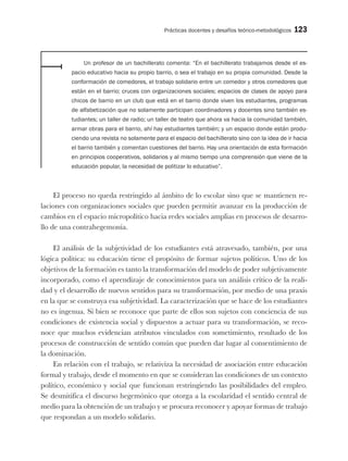 Prácticas docentes y desafíos teórico-metodológicos 123
Un profesor de un bachillerato comenta: “En el bachillerato trabajamos desde el es-
pacio educativo hacia su propio barrio, o sea el trabajo en su propia comunidad. Desde la
conformación de comedores, el trabajo solidario entre un comedor y otros comedores que
están en el barrio; cruces con organizaciones sociales; espacios de clases de apoyo para
chicos de barrio en un club que está en el barrio donde viven los estudiantes, programas
de alfabetización que no solamente participan coordinadores y docentes sino también es-
tudiantes; un taller de radio; un taller de teatro que ahora va hacia la comunidad también,
armar obras para el barrio, ahí hay estudiantes también; y un espacio donde están produ-
ciendo una revista no solamente para el espacio del bachillerato sino con la idea de ir hacia
el barrio también y comentan cuestiones del barrio. Hay una orientación de esta formación
en principios cooperativos, solidarios y al mismo tiempo una comprensión que viene de la
educación popular, la necesidad de politizar lo educativo”.
El proceso no queda restringido al ámbito de lo escolar sino que se mantienen re-
laciones con organizaciones sociales que pueden permitir avanzar en la producción de
cambios en el espacio micropolítico hacia redes sociales amplias en procesos de desarro-
llo de una contrahegemonía.
El análisis de la subjetividad de los estudiantes está atravesado, también, por una
lógica política: su educación tiene el propósito de formar sujetos políticos. Uno de los
objetivos de la formación es tanto la transformación del modelo de poder subjetivamente
incorporado, como el aprendizaje de conocimientos para un análisis crítico de la reali-
dad y el desarrollo de nuevos sentidos para su transformación, por medio de una praxis
en la que se construya esa subjetividad. La caracterización que se hace de los estudiantes
no es ingenua. Si bien se reconoce que parte de ellos son sujetos con conciencia de sus
condiciones de existencia social y dispuestos a actuar para su transformación, se reco-
noce que muchos evidencian atributos vinculados con sometimiento, resultado de los
procesos de construcción de sentido común que pueden dar lugar al consentimiento de
la dominación.
En relación con el trabajo, se relativiza la necesidad de asociación entre educación
formal y trabajo, desde el momento en que se consideran las condiciones de un contexto
político, económico y social que funcionan restringiendo las posibilidades del empleo.
Se desmitifica el discurso hegemónico que otorga a la escolaridad el sentido central de
medio para la obtención de un trabajo y se procura reconocer y apoyar formas de trabajo
que respondan a un modelo solidario.
 