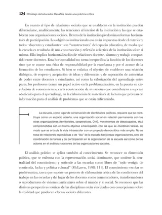 124 El trabajo del educador. Desafíos desde una práctica crítica
En cuanto al tipo de relaciones sociales que se establecen en la institución pueden
diferenciarse, analíticamente, las relaciones al interior de la institución y las que se esta-
blecen con organizaciones sociales. Dentro de la institución predominan formas horizon-
tales de participación. Los objetivos institucionales no están impuestos desde el exterior y
todos –docentes y estudiantes– son “constructores” del espacio educativo, de modo que
la escuela es resultado de una construcción y reflexión colectiva de la institución sobre sí
misma. Ello implica horizontalización de relaciones docente- alumno y trabajo compar-
tido entre docentes. Esta horizontalidad no torna inespecífica la función de los docentes
sino que se asume una ética de responsabilidad por la enseñanza y por el avance de la
formación de los estudiantes. Si bien se enfatiza el objetivo de establecer una relación
dialógica, de respeto y aceptación de ideas y diferencias y de superación de asimetrías
de poder entre docentes y estudiantes, así como la valorización del aprendizaje entre
pares, los profesores tienen un papel activo en la problematización, en la puesta en cir-
culación de conocimientos, en la construcción de situaciones que contribuyan a superar
obstáculos para el aprendizaje, en la elaboración de materiales de lectura que provean de
información para el análisis de problemas que se están enfrentando.
La escuela, como lugar de construcción de identidades políticas, requiere que se cons-
tituya como un espacio abierto, una organización social en relación permanente con las
otras organizaciones (territoriales, cooperativas, ONG, movimientos de desocupados, etc.)
comprometidas con el mismo objetivo emancipador, con las que se coordinan tareas, de
modo que se articula la vida intraescolar con un proyecto democrático más amplio. No se
trata de relaciones esporádicas o de “ida” de la escuela hacia esas organizaciones, sino de
coordinación de tareas y de participación en la organización de la escuela así como de los
actores en el análisis y acciones de las organizaciones sociales.
El análisis político se aplica también al conocimiento. Se reconoce su dimensión
política, que se enfrenta con la representación social dominante, que sostiene la neu-
tralidad del conocimiento y entiende a las escuelas como libres de “todo vestigio de
contienda, lucha y política cultural” (McLaren, 1998: 111). El conocimiento escolar se
problematiza, tarea que supone un proceso de elaboración critica de las condiciones del
trabajo en las escuelas y del lugar de los docentes como comunicadores, transformadores
o reproductores de visiones particulares sobre el mundo y lo social. Se reconoce que las
distintas perspectivas teóricas de las disciplinas están vinculadas con concepciones sobre
la realidad que producen efectos sociales diferentes.
 