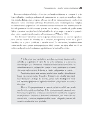 Prácticas docentes y desafíos teórico-metodológicos 125
Las características señaladas evidencian que la orientación que se centra en la prác-
tica social crítica constituye un intento de incorporar en la escuela un modelo de educa-
ción popular. Esta postura se opone a lo que sucede en forma dominante en el sistema
educativo, ya que constituye un trabajo de construcción de contrahegemonía e implica
no sólo resistencia y oposición a un modelo educativo establecido sino una búsqueda de-
liberada para crear condiciones que generen nuevas ideas y creencias, de producir con-
diciones para que los miembros de la institución vivencien un proceso social organizado
sobre valores y prácticas alternativos a los dominantes (Williams, 1981).
Los docentes y directivos ponen en juego cotidianamente sus saberes específicos
junto con sus visiones del mundo y de la sociedad, sus opiniones acerca de lo que es
deseable y de lo que es posible en la escuela actual. En este sentido, las orientaciones
propuestas invitan a pensar nuevas preguntas sobre nuestro trabajo y sobre los efectos
político-pedagógicos de los discursos y prácticas en la institución escolar.
A lo largo de este capítulo se abordan cuestiones fundamentales
referidas a la práctica docente. Se ha hecho referencia a la discusión
metodológica y su articulación con la discusión sobre el currículum y la
selección curricular, en la medida en que el cómo enseñar no puede des-
vincularse del contenido de lo que se enseña y el para qué se enseña.
Asimismo se presentan algunos resultados de una investigación rea-
lizada en escuelas medias de adultos de manera de articular problemá-
ticas trabajadas a lo largo del módulo, para a partir de allí poder obser-
var diferentes perspectivas o posicionamientos por parte de docentes y
directivos.
El recorrido propuesto, que acerca categorías de análisis para anali-
zar el sentido político pedagógico de las prácticas docentes, permite pro-
blematizar las prácticas instituidas como también identificar y recuperar
las experiencias con sentido democrático existentes, que podrán ser sis-
tematizadas, comunicadas y compartidas en una búsqueda por construir
un sistema educativo más igualador.
 