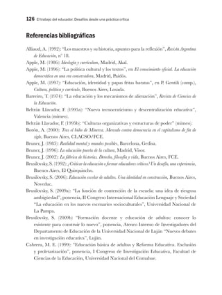 126 El trabajo del educador. Desafíos desde una práctica crítica
Referencias bibliográficas
Alliaud, A. (1992): “Los maestros y su historia, apuntes para la reflexión”, Revista Argentina
de Educación, nº 18.
Apple, M. (1986): Ideología y currículum, Madrid, Akal.
Apple, M. (1996): “La política cultural y los textos”, en El conocimiento oficial. La educación
democrática en una era conservadora, Madrid, Paidós.
Apple, M. (1997): “Educación, identidad y papas fritas baratas”, en P. Gentili (comp.),
Cultura, política y currículo, Buenos Aires, Losada.
Barreiro, T. (1974): “La educación y los mecanismos de alienación”, Revista de Ciencias de
la Educación.
Beltrán Llavador, F. (1995a): “Nuevo tecnocraticismo y descentralización educativa”,
Valencia (mimeo).
Beltrán Llavador, F. (1995b): “Culturas organizativas y estructuras de poder” (mimeo).
Borón, A. (2000): Tras el búho de Minerva. Mercado contra democracia en el capitalismo de fin de
siglo, Buenos Aires, CLACSO/FCE.
Bruner, J. (1985): Realidad mental y mundos posibles, Barcelona, Gedisa.
Bruner, J. (1996): La educación puerta de la cultura, Madrid, Visor.
Bruner, J. (2002): La fábrica de historias. Derecho, filosofía y vida, Buenos Aires, FCE.
Brusilovsky, S. (1992): ¿Criticar la educación o formar educadores críticos? Un desafío, una experiencia,
Buenos Aires, El Quirquincho.
Brusilovsky, S. (2006): Educación escolar de adultos. Una identidad en construcción, Buenos Aires,
Noveduc.
Brusilovsky, S. (2009a): “La función de contención de la escuela: una idea de riesgosa
ambigüedad”, ponencia, II Congreso Internacional Educación Lenguaje y Sociedad
“La educación en los nuevos escenarios socioculturales”, Universidad Nacional de
La Pampa.
Brusilovsky, S. (2009b) “Formación docente y educación de adultos: conocer lo
existente para construir lo nuevo”, ponencia, Ateneo Interno de Investigadores del
Departamento de Educación de la Universidad Nacional de Luján “Nuevos debates
en investigación educativa”, Luján.
Cabrera, M. E. (1999): “Educación básica de adultos y Reforma Educativa. Exclusión
y proletarización”, ponencia, I Congreso de Investigación Educativa, Facultad de
Ciencias de la Educación, Universidad Nacional del Comahue.
 
