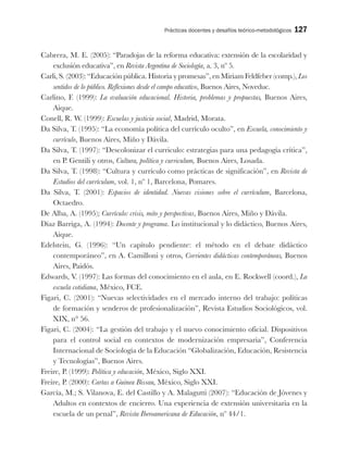 Prácticas docentes y desafíos teórico-metodológicos 127
Cabrera, M. E. (2005): “Paradojas de la reforma educativa: extensión de la escolaridad y
exclusión educativa”, en Revista Argentina de Sociología, a. 3, nº 5.
Carli, S. (2003): “Educación pública. Historia y promesas”, en Miriam Feldfeber (comp.), Los
sentidos de lo público. Reflexiones desde el campo educativo, Buenos Aires, Noveduc.
Carlino, F. (1999): La evaluación educacional. Historia, problemas y propuestas, Buenos Aires,
Aique.
Conell, R. W. (1999): Escuelas y justicia social, Madrid, Morata.
Da Silva, T. (1995): “La economía política del currículo oculto”, en Escuela, conocimiento y
currículo, Buenos Aires, Miño y Dávila.
Da Silva, T. (1997): “Descolonizar el curriculo: estrategias para una pedagogía crítica”,
en P. Gentili y otros, Cultura, política y curriculum, Buenos Aires, Losada.
Da Silva, T. (1998): “Cultura y currículo como prácticas de significación”, en Revista de
Estudios del currículum, vol. 1, nº 1, Barcelona, Pomares.
Da Silva, T. (2001): Espacios de identidad. Nuevas visiones sobre el currículum, Barcelona,
Octaedro.
De Alba, A. (1995); Currículo: crisis, mito y perspectivas, Buenos Aires, Miño y Dávila.
Díaz Barriga, A. (1994): Docente y programa. Lo institucional y lo didáctico, Buenos Aires,
Aique.
Edelstein, G. (1996): “Un capítulo pendiente: el método en el debate didáctico
contemporáneo”, en A. Camilloni y otros, Corrientes didácticas contemporáneas, Buenos
Aires, Paidós.
Edwards, V. (1997): Las formas del conocimiento en el aula, en E. Rockwell (coord.), La
escuela cotidiana, México, FCE.
Figari, C. (2001): “Nuevas selectividades en el mercado interno del trabajo: políticas
de formación y senderos de profesionalización”, Revista Estudios Sociológicos, vol.
XIX, n° 56.
Figari, C. (2004): “La gestión del trabajo y el nuevo conocimiento oficial. Dispositivos
para el control social en contextos de modernización empresaria”, Conferencia
Internacional de Sociología de la Educación “Globalización, Educación, Resistencia
y Tecnologías”, Buenos Aires.
Freire, P. (1999): Política y educación, México, Siglo XXI.
Freire, P. (2000): Cartas a Guinea Bissau, México, Siglo XXI.
García, M.; S. Vilanova, E. del Castillo y A. Malagutti (2007): “Educación de Jóvenes y
Adultos en contextos de encierro. Una experiencia de extensión universitaria en la
escuela de un penal”, Revista Iberoamericana de Educación, nº 44/1.
 