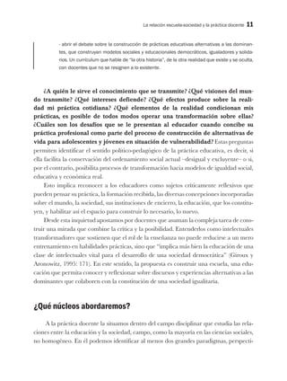 La relación escuela-sociedad y la práctica docente 11
- abrir el debate sobre la construcción de prácticas educativas alternativas a las dominan-
tes, que construyan modelos sociales y educacionales democráticos, igualadores y solida-
rios. Un currículum que hable de “la otra historia”, de la otra realidad que existe y se oculta,
con docentes que no se resignen a lo existente.
¿A quién le sirve el conocimiento que se transmite? ¿Qué visiones del mun-
do transmite? ¿Qué intereses defiende? ¿Qué efectos produce sobre la reali-
dad mi práctica cotidiana? ¿Qué elementos de la realidad condicionan mis
prácticas, es posible de todos modos operar una transformación sobre ellas?
¿Cuáles son los desafíos que se le presentan al educador cuando concibe su
práctica profesional como parte del proceso de construcción de alternativas de
vida para adolescentes y jóvenes en situación de vulnerabilidad? Estas preguntas
permiten identificar el sentido político-pedagógico de la práctica educativa, es decir, si
ella facilita la conservación del ordenamiento social actual –desigual y excluyente– o si,
por el contrario, posibilita procesos de transformación hacia modelos de igualdad social,
educativa y económica real.
Esto implica reconocer a los educadores como sujetos críticamente reflexivos que
pueden pensar su práctica, la formación recibida, las diversas concepciones incorporadas
sobre el mundo, la sociedad, sus instituciones de encierro, la educación, que los constitu-
yen, y habilitar así el espacio para construir lo necesario, lo nuevo.
Desde esta inquietud apostamos por docentes que asuman la compleja tarea de cons-
truir una mirada que combine la crítica y la posibilidad. Entenderlos como intelectuales
transformadores que sostienen que el rol de la enseñanza no puede reducirse a un mero
entrenamiento en habilidades prácticas, sino que “implica más bien la educación de una
clase de intelectuales vital para el desarrollo de una sociedad democrática” (Giroux y
Aronowitz, 1995: 171). En este sentido, la propuesta es construir una escuela, una edu-
cación que permita conocer y reflexionar sobre discursos y experiencias alternativas a las
dominantes que colaboren con la constitución de una sociedad igualitaria.
¿Qué núcleos abordaremos?
A la práctica docente la situamos dentro del campo disciplinar que estudia las rela-
ciones entre la educación y la sociedad, campo, como la mayoría en las ciencias sociales,
no homogéneo. En él podemos identificar al menos dos grandes paradigmas, perspecti-
 