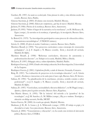 128 El trabajo del educador. Desafíos desde una práctica crítica
Gardner, H. (1997): La mente no escolarizada. Cómo piensan los niños y cómo deberían enseñar las
escuelas, Buenos Aires, Paidós.
Gimeno Sacristán, J. (2003): El alumno como invención, Madrid, Morata.
Gimeno Sacristán, J. (2008): Educar por competencias, ¿qué hay de nuevo?, Madrid, Morata.
Jackson, P. (1986): Práctica de la enseñanza, Buenos Aires, Amorrortu.
Jackson, P. (1995): “Sobre el lugar de la narrativa en la enseñanza”, en H. McEwan y K.
Egan (comps.), La narrativa en la enseñanza, el aprendizaje y la investigación, Buenos Aires,
Amorrortu.
Le Botterf, G. (1979): “La investigación participativa como proceso de educación crítica.
Lineamientos metodológicos”, UNESCO (mimeo).
Litwin, E. (2008): El oficio de enseñar. Condiciones y contextos, Buenos Aires, Paidós.
Martínez Bonafé, J. (1994): “Los proyectos curriculares como estrategia de renovación
pedagógica”, en J. F. Angulo y N. Blanco (coords), Teoría y desarrollo del currículo,
Madrid, El Aljibe.
Martínez Bonafé, J. (1998): “Reformas curriculares, discursos de autonomía y
proletarización docente”, en Trabajar en la escuela, Madrid, Miño y Dávila.
McLaren, P. (1997): Pedagogía crítica y cultura depredadora, Madrid, Paidós.
RodríguezGuerra,J.(1999):Estudiosobretrabajoyeducación,SerieInvestigación,Universidad
de La Laguna.
Rodríguez Guerra, J. (2001): Capitalismo flexible y estado de bienestar, Granada, Comares.
Roig, H. (1997): “La evaluación de proyectos en la tecnología educativa”, en E. Litwin
(coord.), Enseñanza e innovaciones en las aulas para el nuevo siglo, Buenos Aires, El Ateneo.
Salinas, D. (1994): “La planificación de la enseñanza: ¿técnica, sentido común o saber
profesional?”, en J. F. Angulo y N. Blanco (coords), Teoría y desarrollo del currículo,
Madrid, El Aljibe.
Salinas, D. (1997): “Curriculum, racionalidad y discurso didáctico”, en M. Poggi (comp.),
Apuntes y Aportes para la gestión curricular, Buenos Aires, Kapelusz.
San Martín Alonso, A. (1995): “De la ‘miseria’ del método a la ‘grandeza’ de las
tecnologías”, en J. M. Sancho y L. M. Millán (comps.), Hoy ya es mañana. Tecnologías y
educación: un diálogo necesario, Sevilla, MCEP.
Santos Guerra, M. (2000): La escuela que aprende, Madrid, Morata.
Shulman, J. H.; R. A. Lotan y J. A. Whitcomb (comps.) (1999): El trabajo en grupo y la
diversidad en el aula. Casos para docentes, Buenos Aires, Amorrortu.
Tamarit, J. (2004): “Conocimiento y educación”, en La escuela como territorio de intervención
política, Buenos Aires, CTERA.
 