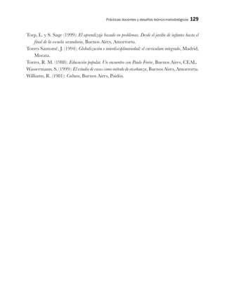 Prácticas docentes y desafíos teórico-metodológicos 129
Torp, L. y S. Sage (1999): El aprendizaje basado en problemas. Desde el jardín de infantes hasta el
final de la escuela secundaria, Buenos Aires, Amorrortu.
Torres Santomé, J. (1994): Globalización e interdisciplinariedad: el curriculum integrado, Madrid,
Morata.
Torres, R. M. (1988): Educación popular. Un encuentro con Paulo Freire, Buenos Aires, CEAL.
Wassermann. S. (1999): El estudio de casos como método de enseñanza, Buenos Aires, Amorrortu.
Williams, R. (1981): Cultura, Buenos Aires, Paidós.
 