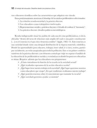 12 El trabajo del educador. Desafíos desde una práctica crítica
vas o discursos científicos sobre las características que adquiere este vínculo.
Estos posicionamientos atraviesan el abordaje de los núcleos problemáticos seleccionados:
1. La relación escuela-sociedad y la práctica docente.
2. Los educadores como trabajadores intelectuales.
3. Representaciones sociales y prácticas docentes: el desafío de realizar el “inventario”.
4. La práctica docente: desafíos políticos-metodológicos.
Resulta indispensable situar los análisis de cada una de estas problemáticas, es decir,
ubicarlas “dentro del nexo de relaciones más amplio del cual es una parte constituyente
[…] en el contexto en el que estos elementos residen” (Apple, 1985: 14). Este contexto es
una sociedad donde existe una desigual distribución de la riqueza material y simbólica.
Donde las oportunidades para educarse, trabajar, tener salud, ir a cines, teatros, partici-
par socialmente, no están aseguradas para toda la población. Este es un primer condicio-
namiento de la práctica docente y un elemento central que exige no separar el análisis de
la educación de las problemáticas sociales y económicas en donde los procesos educativos
se sitúan. Requiere además que los educadores nos preguntemos:
•	 ¿Cómo entendemos la función de la escuela en la sociedad actual?
•	 ¿Qué resultados esperamos de la acción educativa escolar?
•	 ¿Qué lugar tiene nuestro trabajo en la sociedad? ¿Qué lugar queremos nosotros
como educadores que ocupe? ¿En qué condiciones realizamos nuestro trabajo?
•	 ¿Qué posición tenemos sobre el conocimiento que transmite la escuela?
•	 ¿Qué sociedad queremos ayudar a construir?
 