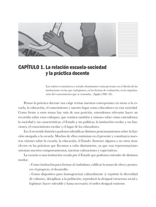 CAPÍTULO 1. La relación escuela-sociedad
y la práctica docente
Los valores económicos y sociales dominantes están presentes en el diseño de las
instituciones en las que trabajamos, en las formas de evaluación, en la organiza-
ción del conocimiento que se transmite. (Apple,1986: 20).
Pensar la práctica docente nos exige revisar nuestras concepciones en torno a la es-
cuela, la educación, el conocimiento y nuestro lugar como educadores en esta sociedad.
Como frente a estos temas hay más de una posición, entendemos relevante hacer un
recorrido sobre estos enfoques, que remiten también a visiones sobre cómo entendemos
la sociedad y sus características, el Estado y sus políticas, la institución escolar y sus fun-
ciones, el conocimiento escolar y el lugar de los educadores.
En el recorrido histórico podemos identificar distintos posicionamientos sobre la fun-
ción otorgada a la escuela. Muchos de ellos continúan en el presente y constituyen nues-
tras visiones sobre la escuela, la educación, el Estado. Sostener algunos y no otros tiene
efectos en las prácticas que llevamos a cabo diariamente, ya que esas representaciones
orientan nuestros comportamientos, nuestras valoraciones y expectativas.
La escuela es una institución creada por el Estado que podemos entender de distintos
modos:
- Como institución para formar al ciudadano, calificar la mano de obra y promo-
ver el progreso, el desarrollo.
- Como dispositivo para homogeneizar culturalmente (y reprimir la diversidad
de culturas), disciplinar a la población, reproducir la desigual estructura social y
legitimar (hacer tolerable y hasta necesario) el orden desigual existente.
 