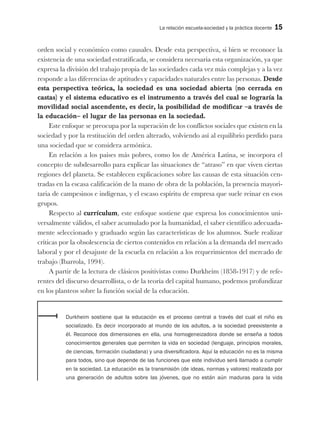 La relación escuela-sociedad y la práctica docente 15
orden social y económico como causales. Desde esta perspectiva, si bien se reconoce la
existencia de una sociedad estratificada, se considera necesaria esta organización, ya que
expresa la división del trabajo propia de las sociedades cada vez más complejas y a la vez
responde a las diferencias de aptitudes y capacidades naturales entre las personas. Desde
esta perspectiva teórica, la sociedad es una sociedad abierta (no cerrada en
castas) y el sistema educativo es el instrumento a través del cual se lograría la
movilidad social ascendente, es decir, la posibilidad de modificar –a través de
la educación– el lugar de las personas en la sociedad.
Este enfoque se preocupa por la superación de los conflictos sociales que existen en la
sociedad y por la restitución del orden alterado, volviendo así al equilibrio perdido para
una sociedad que se considera armónica.
En relación a los países más pobres, como los de América Latina, se incorpora el
concepto de subdesarrollo para explicar las situaciones de “atraso” en que viven ciertas
regiones del planeta. Se establecen explicaciones sobre las causas de esta situación cen-
tradas en la escasa calificación de la mano de obra de la población, la presencia mayori-
taria de campesinos e indígenas, y el escaso espíritu de empresa que suele reinar en esos
grupos.
Respecto al currículum, este enfoque sostiene que expresa los conocimientos uni-
versalmente válidos, el saber acumulado por la humanidad, el saber científico adecuada-
mente seleccionado y graduado según las características de los alumnos. Suele realizar
críticas por la obsolescencia de ciertos contenidos en relación a la demanda del mercado
laboral y por el desajuste de la escuela en relación a los requerimientos del mercado de
trabajo (Ibarrola, 1994).
A partir de la lectura de clásicos positivistas como Durkheim (1858-1917) y de refe-
rentes del discurso desarrollista, o de la teoría del capital humano, podemos profundizar
en los planteos sobre la función social de la educación.
Durkheim sostiene que la educación es el proceso central a través del cual el niño es
socializado. Es decir incorporado al mundo de los adultos, a la sociedad preexistente a
él. Reconoce dos dimensiones en ella, una homogeneizadora donde se enseña a todos
conocimientos generales que permiten la vida en sociedad (lenguaje, principios morales,
de ciencias, formación ciudadana) y una diversificadora. Aquí la educación no es la misma
para todos, sino que depende de las funciones que este individuo será llamado a cumplir
en la sociedad. La educación es la transmisión (de ideas, normas y valores) realizada por
una generación de adultos sobre las jóvenes, que no están aún maduras para la vida
 