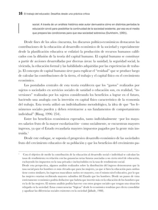 16 El trabajo del educador. Desafíos desde una práctica crítica
social. A través de un análisis histórico este autor demuestra cómo en distintos períodos la
educación sirvió para posibilitar la continuidad de la sociedad existente, por eso es el medio
que prepara las condiciones para que esa sociedad sobreviva (Durkheim, 1991).
Desde fines de los años cincuenta, los discursos político-económicos destacaron las
contribuciones de la educación al desarrollo económico de la sociedad y especialmente
desde la planificación educativa se enfatizó la producción de recursos humanos califi-
cados con la difusión de la teoría del capital humano. El capital humano se constituye
a partir de acciones desarrolladas por diversas áreas: la sanidad, la seguridad social, la
vivienda, la educación formal y las habilidades adquiridas por las experiencias de traba-
jo. El concepto de capital humano sirve para explicar el “residual” que se produce luego
de calcular las contribuciones de la tierra, el trabajo y el capital físico en el crecimiento
económico.
Los postulados centrales de esta teoría establecen que los “gastos” realizados por
sujetos o sociedades en servicios sociales de sanidad o educación son, en realidad, “in-
versiones” realizadas por los sujetos considerando los beneficios a lograr en el futuro,
haciendo una analogía con la inversión en capital físico característico de la economía
del trabajo. Esta teoría utilizó un individualismo metodológico, la idea de que “los fe-
nómenos sociales pueden y deben retrotraerse a sus fundamentos de comportamiento
individual” (Blaug, 1996: 254).
Entre los beneficios económicos esperados, tanto individualmente –por los mayo-
res salarios fruto de la mayor escolarización– como socialmente, se encuentran mayores
ingresos, ya que el Estado recaudaría mayores impuestos pagados por la gente más ins-
truida.1
Desde este enfoque, se suponía el progresivo desarrollo económico de las sociedades
fruto del crecimiento educativo de su población y que los beneficios del crecimiento pa-
1
Con el objetivo de medir la contribución de la educación al desarrollo social e individual se calculan las
tasas de rendimiento en relación con las ganancias netas futuras asociadas a un cierto nivel de educación,
excluyendo los impuestos en la tasa privada e incluyéndolos en la tasa de rendimiento social.
Desde esta perspectiva, algunos análisis realizados sobre la distribución del ingreso demostraron que la
tasa social para los hombres es más elevada que para las mujeres, ya que si bien la educación para ambos
tiene costos similares, los ingresos masculinos suelen ser mayores, con el mismo nivel educativo, por lo que
las mujeres estarían recibiendo mayores subsidios del Estado que los hombres. Desde un punto de vista
estrictamente económico podría deducirse que habría que invertir más en la educación de los hombres que
en la de las mujeres. El mismo análisis podría hacerse con otros grupos sociales que tengan una situación
relegada en la sociedad. Estas consecuencias “lógicas” desde lo económico tendrían por efecto consolidar
y agudizar las diferencias sociales existentes en la sociedad (Jallade, 1988).
 