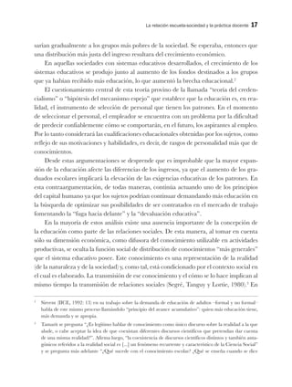 La relación escuela-sociedad y la práctica docente 17
sarían gradualmente a los grupos más pobres de la sociedad. Se esperaba, entonces que
una distribución más justa del ingreso resultara del crecimiento económico.
En aquellas sociedades con sistemas educativos desarrollados, el crecimiento de los
sistemas educativos se produjo junto al aumento de los fondos destinados a los grupos
que ya habían recibido más educación, lo que aumentó la brecha educacional.2
El cuestionamiento central de esta teoría provino de la llamada “teoría del creden-
cialismo” o “hipótesis del mecanismo espejo” que establece que la educación es, en rea-
lidad, el instrumento de selección de personal que tienen los patrones. En el momento
de seleccionar el personal, el empleador se encuentra con un problema por la dificultad
de predecir confiablemente cómo se comportarán, en el futuro, los aspirantes al empleo.
Por lo tanto considerará las cualificaciones educacionales obtenidas por los sujetos, como
reflejo de sus motivaciones y habilidades, es decir, de rasgos de personalidad más que de
conocimientos.
Desde estas argumentaciones se desprende que es improbable que la mayor expan-
sión de la educación afecte las diferencias de los ingresos, ya que el aumento de los gra-
duados escolares implicará la elevación de las exigencias educativas de los patrones. En
esta contraargumentación, de todas maneras, continúa actuando uno de los principios
del capital humano ya que los sujetos podrían continuar demandando más educación en
la búsqueda de optimizar sus posibilidades de ser contratados en el mercado de trabajo
fomentando la “fuga hacia delante” y la “devaluación educativa”.
En la mayoría de estos análisis existe una ausencia importante de la concepción de
la educación como parte de las relaciones sociales. De esta manera, al tomar en cuenta
sólo su dimensión económica, como difusora del conocimiento utilizable en actividades
productivas, se oculta la función social de distribución de conocimientos “más generales”
que el sistema educativo posee. Este conocimiento es una representación de la realidad
(de la naturaleza y de la sociedad) y, como tal, está condicionado por el contexto social en
el cual es elaborado. La transmisión de ese conocimiento y el cómo se lo hace implican al
mismo tiempo la transmisión de relaciones sociales (Segré, Tanguy y Lortie, 1980).3
En
2
Sirvent (IICE, 1992: 13) en su trabajo sobre la demanda de educación de adultos –formal y no formal–
habla de este mismo proceso llamándolo “principio del avance acumulativo”: quien más educación tiene,
más demanda y se apropia.
3
Tamarit se pregunta “¿Es legítimo hablar de conocimiento como único discurso sobre la realidad a la que
alude, o cabe aceptar la idea de que coexistan diferentes discursos científicos que pretendan dar cuenta
de una misma realidad?”. Afirma luego, “la coexistencia de discursos científicos distintos y también anta-
gónicos referidos a la realidad social es [...] un fenómeno recurrente y característico de la Ciencia Social”
y se pregunta más adelante “¿Qué sucede con el conocimiento escolar? ¿Qué se enseña cuando se dice
 